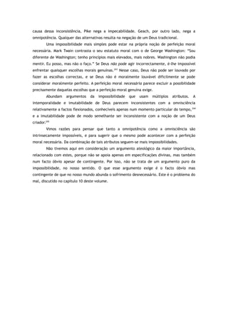 causa dessa inconsistência, Pike nega a impecabilidade. Geach, por outro lado, nega a
omnipotência. Qualquer das alternativas resulta na negação de um Deus tradicional.
Uma impossibilidade mais simples pode estar na própria noção de perfeição moral
necessária. Mark Twain contrasta o seu estatuto moral com o de George Washington: “Sou
diferente de Washington; tenho princípios mais elevados, mais nobres. Washington não podia
mentir. Eu posso, mas não o faço.” Se Deus não pode agir incorrectamente, é-lhe impossível
enfrentar quaisquer escolhas morais genuínas.243
Nesse caso, Deus não pode ser louvado por
fazer as escolhas correctas, e se Deus não é moralmente louvável dificilmente se pode
considerar moralmente perfeito. A perfeição moral necessária parece excluir a possibilidade
precisamente daquelas escolhas que a perfeição moral genuína exige.
Abundam argumentos da impossibilidade que usam múltiplos atributos. A
intemporalidade e imutabilidade de Deus parecem inconsistentes com a omnisciência
relativamente a factos flexionados, conhecíveis apenas num momento particular do tempo,244
e a imutabilidade pode de modo semelhante ser inconsistente com a noção de um Deus
criador.245
Vimos razões para pensar que tanto a omnipotência como a omnisciência são
intrinsecamente impossíveis, e para sugerir que o mesmo pode acontecer com a perfeição
moral necessária. Da combinação de tais atributos seguem-se mais impossibilidades.
Não tivemos aqui em consideração um argumento ateológico da maior importância,
relacionado com estes, porque não se apoia apenas em especificações divinas, mas também
num facto óbvio apesar de contingente. Por isso, não se trata de um argumento puro da
impossibilidade, no nosso sentido. O que esse argumento exige é o facto óbvio mas
contingente de que no nosso mundo abunda o sofrimento desnecessário. Este é o problema do
mal, discutido no capítulo 10 deste volume.
 