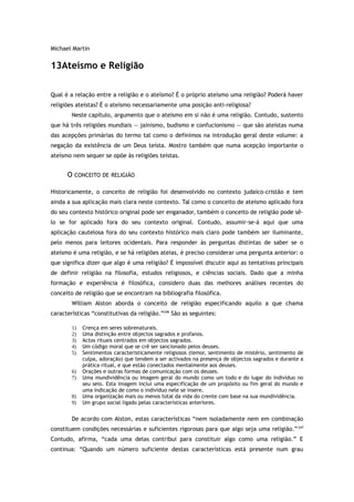 Michael Martin
13Ateísmo e Religião
Qual é a relação entre a religião e o ateísmo? É o próprio ateísmo uma religião? Poderá haver
religiões ateístas? É o ateísmo necessariamente uma posição anti-religiosa?
Neste capítulo, argumento que o ateísmo em si não é uma religião. Contudo, sustento
que há três religiões mundiais — jainismo, budismo e confucionismo — que são ateístas numa
das acepções primárias do termo tal como o definimos na introdução geral deste volume: a
negação da existência de um Deus teísta. Mostro também que numa acepção importante o
ateísmo nem sequer se opõe às religiões teístas.
O CONCEITO DE RELIGIÃO
Historicamente, o conceito de religião foi desenvolvido no contexto judaico-cristão e tem
ainda a sua aplicação mais clara neste contexto. Tal como o conceito de ateísmo aplicado fora
do seu contexto histórico original pode ser enganador, também o conceito de religião pode sê-
lo se for aplicado fora do seu contexto original. Contudo, assumir-se-á aqui que uma
aplicação cautelosa fora do seu contexto histórico mais claro pode também ser iluminante,
pelo menos para leitores ocidentais. Para responder às perguntas distintas de saber se o
ateísmo é uma religião, e se há religiões ateias, é preciso considerar uma pergunta anterior: o
que significa dizer que algo é uma religião? É impossível discutir aqui as tentativas principais
de definir religião na filosofia, estudos religiosos, e ciências sociais. Dado que a minha
formação e experiência é filosófica, considero duas das melhores análises recentes do
conceito de religião que se encontram na bibliografia filosófica.
William Alston aborda o conceito de religião especificando aquilo a que chama
características “constitutivas da religião.”246
São as seguintes:
1) Crença em seres sobrenaturais.
2) Uma distinção entre objectos sagrados e profanos.
3) Actos rituais centrados em objectos sagrados.
4) Um código moral que se crê ser sancionado pelos deuses.
5) Sentimentos caracteristicamente religiosos (temor, sentimento de mistério, sentimento de
culpa, adoração) que tendem a ser activados na presença de objectos sagrados e durante a
prática ritual, e que estão conectados mentalmente aos deuses.
6) Orações e outras formas de comunicação com os deuses.
7) Uma mundividência ou imagem geral do mundo como um todo e do lugar do indivíduo no
seu seio. Esta imagem inclui uma especificação de um propósito ou fim geral do mundo e
uma indicação de como o indivíduo nele se insere.
8) Uma organização mais ou menos total da vida do crente com base na sua mundividência.
9) Um grupo social ligado pelas características anteriores.
De acordo com Alston, estas características “nem isoladamente nem em combinação
constituem condições necessárias e suficientes rigorosas para que algo seja uma religião.”247
Contudo, afirma, “cada uma delas contribui para constituir algo como uma religião.” E
continua: “Quando um número suficiente destas características está presente num grau
 