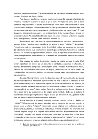 suficiente, temos uma religião.”248
Alston argumenta que não há uma maneira mais precisa do
que esta de dizer o que é uma religião.
Para Alston, o catolicismo romano e judaísmo ortodoxo são casos paradigmáticos de
religiões; constituem o género de casos a que o termo “religião” se aplica com a maior
certeza e inequivocamente. Contudo, argumenta que “pode haver uma diversidade de casos
que difiram do paradigma de diferentes maneiras e em graus diferentes, desaparecendo uma
ou outra das características constitutivas da religião num maior ou menor grau.” O ritual
desaparece inteiramente nos quacres e o protestantismo dá-lhe menos ênfase; a crença em
seres sobrenaturais “é desbastada até nada restar em certas formas de unitarismo, ou pode
nunca estar presente, como em certas formas de budismo.”249
À medida que mais características religiosas desaparecem parcial ou completamente,
sustenta Alston, “sentimos maior relutância em aplicar o termo “religião.”” Na verdade,
“encontramos cada vez menos casos óbvios de religião à medida que passamos, por exemplo,
do catolicismo romano para o comunismo, passando pelo unitarismo, humanismo e budismo
hinaiana.”250
O melhor que podemos fazer, segundo Alston, é especificar as características dos
casos paradigmáticos e depois especificar os aspectos em que os casos menos claros diferem
dos paradigmas.
Esta proposta de análise do conceito é salutar na medida em que é muito difícil
tentar especificar, em termos de um conjunto de condições necessárias e suficientes, a
essência de fenómenos complexos e diversificados como a religião. A abordagem de Alston,
baseada em características constitutivas da religião, permite-nos incluir sob a rubrica da
religião tudo o que queremos incluir e permite-nos comparar casos menos claros com casos
paradigmáticos.
Contudo, há um problema com a abordagem de Alston. É importante notar que quatro
das nove características mencionam explicitamente um deus ou deuses. A referência a deus
entra também na explicação de Alston de algumas das outras características. Por exemplo, os
objectos sagrados são explicados em parte por Alston como objectos que são “a morada ou
manifestação de um deus.” Assim, dado o facto de o ateísmo rejeitar deuses, não poderia
haver casos claros ou paradigmáticos de religião ateia. Contudo, dado que o budismo é
considerado um caso paradigmático de religião e dado que o budismo é ateu, pode-se muito
bem pôr em causa a neutralidade dos critérios de Alston.
Monroe Beardsley e Elizabeth Beardsley tentaram também definir o conceito de
religião.251
Diferentemente de Alston, sustentam que os conjuntos de crenças, emoções e
acções a que se chama “religiões” incluem não apenas religiões bem conhecidas, como o
cristianismo, o judaísmo, o islamismo, o hinduísmo, o budismo, o taoismo e o xintoísmo, mas
também religiões antigas e as religiões de sociedades iletradas. Argumentando que não se
pode definir “religião” em termos de uma crença em deus ou numa alma porque estas
crenças não se encontram em todas as religiões, propõem-se definir “religião” em termos da
tentativa de responder a perguntas religiosas básicas. Estas perguntas são as seguintes:
1) Quais são as características fundamentais dos seres humanos e quais são os problemas
principais que enfrentam?
 