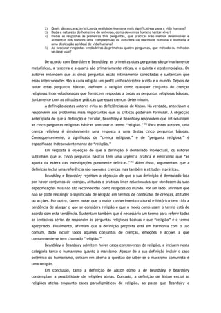 2) Quais são as características da realidade inumana mais significativas para a vida humana?
3) Dada a natureza do homem e do universo, como devem os homens tentar viver?
4) Dadas as respostas às primeiras três perguntas, que práticas irão melhor desenvolver e
alimentar nos homens uma compreensão da natureza da realidade humana e inumana e
uma dedicação ao ideal de vida humana?
5) Ao procurar respostas verdadeiras às primeiras quatro perguntas, que método ou métodos
se deve usar?
De acordo com Beardsley e Beardsley, as primeiras duas perguntas são primariamente
metafísicas, a terceira e a quarta são primariamente éticas, e a quinta é epistemológica. Os
autores entendem que as cinco perguntas estão intimamente conectadas e sustentam que
essas interconexões dão a cada religião um perfil unificado sobre a vida e o mundo. Depois de
isolar estas perguntas básicas, definem a religião como qualquer conjunto de crenças
religiosas inter-relacionadas que fornecem respostas a todas as perguntas religiosas básicas,
juntamente com as atitudes e práticas que essas crenças determinam.
A definição destes autores evita as deficiências da de Alston. Na verdade, antecipam e
respondem aos problemas mais importantes que os críticos poderiam formular. À objecção
antecipada de que a definição é circular, Beardsley e Beardsley respondem que introduziram
as cinco perguntas religiosas básicas sem usar o termo “religião.”252
Para estes autores, uma
crença religiosa é simplesmente uma resposta a uma destas cinco perguntas básicas.
Consequentemente, o significado de “crença religiosa,” e de “pergunta religiosa,” é
especificado independentemente de “religião.”
Em resposta à objecção de que a definição é demasiado intelectual, os autores
sublinham que as cinco perguntas básicas têm uma urgência prática e emocional que “as
aparta da esfera das investigações puramente teóricas.”253
Além disso, argumentam que a
definição inclui uma referência não apenas a crenças mas também a atitudes e práticas.
Beardsley e Beardsley rejeitam a objecção de que a sua definição é demasiado lata
por haver conjuntos de crenças, atitudes e práticas inter-relacionadas que obedecem às suas
especificações mas não são reconhecidas como religiões do mundo. Por um lado, afirmam que
não se pode restringir o significado de religião em termos de conteúdos de crenças, atitudes
ou acções. Por outro, fazem notar que o maior conhecimento cultural e histórico tem tido a
tendência de alargar o que se considera religião e que o modo como usam o termo está de
acordo com esta tendência. Sustentam também que é necessário um termo para referir todas
as tentativas sérias de responder às perguntas religiosas básicas e que “religião” é o termo
apropriado. Finalmente, afirmam que a definição proposta está em harmonia com o uso
comum, dado incluir todos aqueles conjuntos de crenças, emoções e acções a que
comummente se tem chamado “religião.”
Beardsley e Beardsley admitem haver casos controversos de religião, e incluem nesta
categoria tanto o humanismo quanto o marxismo. Apesar de a sua definição incluir o caso
polémico do humanismo, deixam em aberto a questão de saber se o marxismo comunista é
uma religião.
Em conclusão, tanto a definição de Alston como a de Beardsley e Beardsley
contemplam a possibilidade de religiões ateias. Contudo, a definição de Alston exclui as
religiões ateias enquanto casos paradigmáticos de religião, ao passo que Beardsley e
 