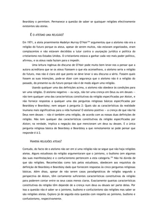Beardsley o permitem. Permanece a questão de saber se quaisquer religiões efectivamente
existentes são ateias.
É O ATEÍSMO UMA RELIGIÃO?
Em 1971, a ateia proeminente Madelyn Murray O’Hair254
argumentou que o ateísmo não era a
religião do futuro porque os ateus, apesar de serem muitos, não estavam organizados, eram
complacentes e não estavam decididos a lutar contra a usurpação jurídica e política do
cristianismo nos Estados Unidos. O cristianismo estava a ganhar cada vez mais poder político,
afirmou, e os ateus nada faziam para o impedir.
Uma leitura ingénua do discurso de O’Hair pode muito bem levar-nos a pensar que a
autora acreditava que se os ateus fizessem o que ela aconselhava, o ateísmo seria a religião
do futuro, mas não é claro até que ponto se deve levar o seu discurso a sério. Fossem quais
fossem as suas intenções, pode-se dizer com segurança que o ateísmo não é a religião do
passado, do presente ou do futuro porque não é de modo algum uma religião.
Usando qualquer uma das definições acima, o ateísmo não obedece às condições para
ser uma religião. O ateísmo negativo — ou seja, não ter uma crença em Deus ou em deuses —
não tem qualquer uma das características constitutivas da religião especificadas por Alston, e
não fornece respostas a qualquer uma das perguntas religiosas básicas especificadas por
Beardsley e Beardsley; nem sequer à pergunta 2: Quais são as características da realidade
inumana mais significativas para a vida humana? O ateísmo positivo — a crença de que não há
Deus nem deuses — não é também uma religião, de acordo com as nossas duas definições de
religião. Não tem qualquer das características constitutivas da religião especificadas por
Alston; na verdade, implica a negação das que mencionam um deus ou deuses. E a única
pergunta religiosa básica de Beardsley e Beardsley a que remotamente se pode pensar que
responde é à 2.
HAVERÁ RELIGIÕES ATEIAS?
Contudo, do facto de o ateísmo não ser em si uma religião não se segue que não haja religiões
ateias. Alguns estudiosos da religião argumentaram que o jainismo, o budismo (em algumas
das suas manifestações) e o confucionismo pertencem a esta categoria.255
Não há dúvida de
que são religiões. Reconhecidas como tais pelos estudiosos, obedecem aos requisitos da
definição de Beardsley e Beardsley dado que fornecem respostas às cinco perguntas religiosas
básicas. Além disso, apesar de não serem casos paradigmáticos de religião segundo a
perspectiva de Alston, têm certamente suficientes características constitutivas da religião
para poderem contar entre os seus casos menos claros. Exactamente quantas características
constitutivas da religião têm depende de a crença num deus ou deuses ser parte delas. Por
isso a questão não é saber se o jainismo, budismo e confucionismo são religiões mas saber se
são religiões ateias. Exploro já de seguida esta questão com respeito ao jainismo, budismo e
confusionismo, respectivamente.
 