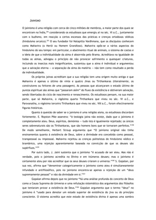 JAINISMO
O jainismo é uma religião com cerca de cinco milhões de membros, a maior parte dos quais se
encontram na Índia,256
considerando os estudiosos que emergiu aí no séc. VI a.C., juntamente
com o budismo, em reacção a certos excessos das práticas e crenças ortodoxas védicas
(hinduísmo arcaico).257
O seu fundador foi Natapitta Vardhmana, que os discípulos conhecem
como Mahavira (o Herói ou Homem Grandioso). Mahavira opôs-se a vários aspectos do
hinduísmo do seu tempo: em particular, o abatimento ritual de animais, o sistema de castas e
a ideia de que a individualidade da alma é absorvida pelo Brama. Acreditava na igualdade de
todas as almas, advogou o princípio de não provocar sofrimento a quaisquer criaturas,
incluindo os insectos mais insignificantes, sustentou que a alma é individual e argumentou
que a salvação eterna — a separação da alma da matéria — não tem como resultado a perda
da individualidade.
Os próprios jainas acreditam que a sua religião tem uma origem muito antiga e que
Mahavira é apenas o último de vinte e quatro Jinas ou Tirthankaras (literalmente, os
construtores ou feitores de uma passagem). As pessoas que alcançaram o estado último de
pureza espiritual são almas que “passaram além” do fluxo da existência e obtiveram salvação,
sendo libertadas do ciclo de nascimento e renascimento. Os estudiosos pensam, na sua maior
parte, que só Mahavira, o vigésimo quarto Tirthankara que viveu no séc. VI a.C., e
Parsvanatha, o vigésimo terceiro Tirthankara que viveu no séc. VIII a.C., foram efectivamente
figuras históricas.
Quanto à questão de saber se o jainismo é uma religião ateia, os estudiosos discordam
fortemente. E. Royston Pike assevera: “A teologia jaina não existe, dado que o jainismo é
completamente ateu. Deus, espíritos, demónios — tudo isto é igualmente rejeitado; os únicos
seres sobrenaturais são os Tirthankaras, que são homens bons que se tornaram perfeitos.”258
De modo semelhante, Herbert Stroup argumenta que “O jainismo original não tinha
ensinamentos quanto à existência de Deus, sobre a divindade era concebida como pessoal,
transpessoal ou impessoal. Mahavira rejeitou as crenças politeístas do hinduísmo védico e
bramânico, uma rejeição aparentemente baseada na convicção de que os deuses são
supérfluos.”259
Por outro lado, J. Jaini sustenta que o jainismo “é acusado de ser ateu. Mas não é
verdade, pois o jainismo acredita no Divino e em inúmeros deuses; mas o jainismo é
certamente ateu por não acreditar que os seus deuses criaram o universo.”260
S. Gopalan, por
sua vez, afirma que “denominar categoricamente o jainismo como ateu é simultaneamente
infundado e antifilosófico, pois no jainismo encontra-se apenas a rejeição de um “deus
supremamente pessoal” e não da divindade em si.”261
Gopalan afirma depois que no jainismo “há uma análise profunda do conceito de Deus
como a Causa Suprema do Universo e uma refutação sistemática dos argumentos dos filósofos
que tentaram provar a existência de Deus.”262
Gopalan argumenta que o termo “deus” no
jainismo é “usado para denotar um estado superior de existência do jiva ou do princípio
consciente. O sistema acredita que este estado de existência divina é apenas uma sombra
 