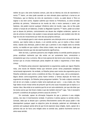 melhor do que a dos seres humanos comuns, pois não se libertou do ciclo de nascimento e
morte.”263
Assim, um deus pode ascender ao mais elevado plano espiritual e tornar-se um
Tirthankara, que se libertou do ciclo de nascimento e morte, ou pode descer à Terra se
esgotar o seu bom carma. Gopalan sublinha que mesmo os Tirthankaras, os seres tornados
perfeitos do jainismo, “afastaram-se do mundo da vida e morte (samsara) e assim, por
hipótese, não podem exercer qualquer influência sobre tal mundo. Logo, não se lhes pode
atribuir a função de um Soberano, Criador ou Regulador Supremo.”264
Assim, poder-se-ia dizer
que os deuses do jainismo, contrariamente aos deuses das religiões ocidentais, operam no
seio do universo incriado e não ajudam à nossa salvação espiritual, pois também eles têm de
fugir do ciclo de renascimento por meio dos seus próprios esforços.
Na introdução geral a este volume apresentei uma distinção entre um sentido lato de
ateísmo, que rejeita todos os deuses, e um sentido estrito, que só rejeita o Deus criador
teísta. Usando esta distinção, pode-se dizer que o jainismo é uma religião ateia no sentido
estrito, na medida em que rejeita o Deus teísta criador, mas não no sentido lato, dado que
aceita deuses menores que não são espiritualmente significativos.
Além do mais, o jainismo pareceria uma religião ateísta no sentido positivo porque os
jainas acreditam realmente que não existe um ser sumamente bom, omnisciente e
omnipotente que criou o universo. Não se trata apenas de não terem uma crença em tal deus.
Acresce que os círculos intelectuais jainas dispõem de razões e argumentos a favor desta
crença.
Os filósofos jainas atacaram vigorosamente os argumentos usados por alguns filósofos
niaia, uma escola de filósofos hindus que tentaram provar várias proposições teológicas
raciocinando logicamente. Na verdade, os filósofos jainas usam muitos dos argumentos que os
filósofos ocidentais usam contra a existência de Deus. Em alguns casos, até os anteciparam.
Alguns destes contra-argumentos jainas fazem lembrar a famosa objecção de Hume aos
argumentos do desígnio. Os filósofos jainas perguntam também: “Se todo o objecto existente
tem de ter um criador, o próprio criador seria explicado por outro — o seu criador, etc. Para
fugir deste círculo vicioso temos de presumir que há uma causa incausada que se explica a si
mesma: deus. Mas então se se sustenta que há um ser auto-subsistente, por que não dizer que
há muitos outros que não foram criados e que são também eternos?” Logo, “não é necessário
presumir a existência de qualquer primeira causa do universo.”265
Em conclusão, apesar da afirmação frequente de que o jainismo é uma religião
ateísta, isto não é irrestritamente verdade. O jainismo é ateísta apenas no sentido estrito.
Contudo, dado que os deuses que o jainismo efectivamente aceita têm pouco poder e não
desempenham qualquer papel no objectivo jaina da salvação, poderiam ser eliminados do
jainismo sem qualquer perda séria do que há de essencial nessa religião. Assim, apesar de o
jainismo não ser de facto uma religião ateia no sentido lato, poderia facilmente tornar-se
ateia nesse sentido.
 