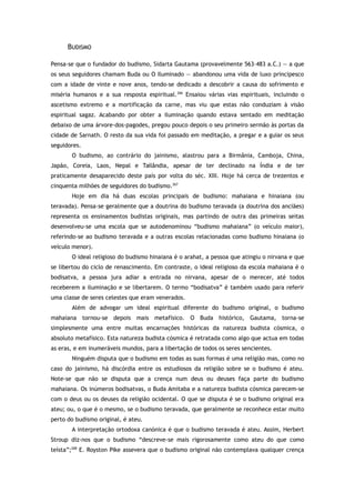 BUDISMO
Pensa-se que o fundador do budismo, Sidarta Gautama (provavelmente 563–483 a.C.) — a que
os seus seguidores chamam Buda ou O Iluminado — abandonou uma vida de luxo principesco
com a idade de vinte e nove anos, tendo-se dedicado a descobrir a causa do sofrimento e
miséria humanos e a sua resposta espiritual.266
Ensaiou várias vias espirituais, incluindo o
ascetismo extremo e a mortificação da carne, mas viu que estas não conduziam à visão
espiritual sagaz. Acabando por obter a iluminação quando estava sentado em meditação
debaixo de uma árvore-dos-pagodes, pregou pouco depois o seu primeiro sermão às portas da
cidade de Sarnath. O resto da sua vida foi passado em meditação, a pregar e a guiar os seus
seguidores.
O budismo, ao contrário do jainismo, alastrou para a Birmânia, Camboja, China,
Japão, Coreia, Laos, Nepal e Tailândia, apesar de ter declinado na Índia e de ter
praticamente desaparecido deste país por volta do séc. XIII. Hoje há cerca de trezentos e
cinquenta milhões de seguidores do budismo.267
Hoje em dia há duas escolas principais de budismo: mahaiana e hinaiana (ou
teravada). Pensa-se geralmente que a doutrina do budismo teravada (a doutrina dos anciães)
representa os ensinamentos budistas originais, mas partindo de outra das primeiras seitas
desenvolveu-se uma escola que se autodenominou “budismo mahaiana” (o veículo maior),
referindo-se ao budismo teravada e a outras escolas relacionadas como budismo hinaiana (o
veículo menor).
O ideal religioso do budismo hinaiana é o arahat, a pessoa que atingiu o nirvana e que
se libertou do ciclo de renascimento. Em contraste, o ideal religioso da escola mahaiana é o
bodisatva, a pessoa jura adiar a entrada no nirvana, apesar de o merecer, até todos
receberem a iluminação e se libertarem. O termo “bodisatva” é também usado para referir
uma classe de seres celestes que eram venerados.
Além de advogar um ideal espiritual diferente do budismo original, o budismo
mahaiana tornou-se depois mais metafísico. O Buda histórico, Gautama, torna-se
simplesmente uma entre muitas encarnações históricas da natureza budista cósmica, o
absoluto metafísico. Esta natureza budista cósmica é retratada como algo que actua em todas
as eras, e em inumeráveis mundos, para a libertação de todos os seres sencientes.
Ninguém disputa que o budismo em todas as suas formas é uma religião mas, como no
caso do jainismo, há discórdia entre os estudiosos da religião sobre se o budismo é ateu.
Note-se que não se disputa que a crença num deus ou deuses faça parte do budismo
mahaiana. Os inúmeros bodisatvas, o Buda Amitaba e a natureza budista cósmica parecem-se
com o deus ou os deuses da religião ocidental. O que se disputa é se o budismo original era
ateu; ou, o que é o mesmo, se o budismo teravada, que geralmente se reconhece estar muito
perto do budismo original, é ateu.
A interpretação ortodoxa canónica é que o budismo teravada é ateu. Assim, Herbert
Stroup diz-nos que o budismo “descreve-se mais rigorosamente como ateu do que como
teísta”;268
E. Royston Pike assevera que o budismo original não contemplava qualquer crença
 