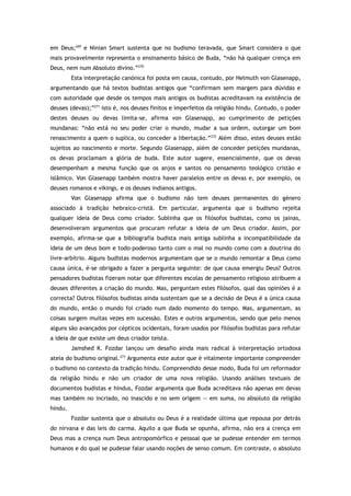 em Deus;269
e Ninian Smart sustenta que no budismo teravada, que Smart considera o que
mais provavelmente representa o ensinamento básico de Buda, “não há qualquer crença em
Deus, nem num Absoluto divino.”270
Esta interpretação canónica foi posta em causa, contudo, por Helmuth von Glasenapp,
argumentando que há textos budistas antigos que “confirmam sem margem para dúvidas e
com autoridade que desde os tempos mais antigos os budistas acreditavam na existência de
deuses (devas);”271
isto é, nos deuses finitos e imperfeitos da religião hindu. Contudo, o poder
destes deuses ou devas limita-se, afirma von Glasenapp, ao cumprimento de petições
mundanas: “não está no seu poder criar o mundo, mudar a sua ordem, outorgar um bom
renascimento a quem o suplica, ou conceder a libertação.”272
Além disso, estes deuses estão
sujeitos ao nascimento e morte. Segundo Glasenapp, além de conceder petições mundanas,
os devas proclamam a glória de buda. Este autor sugere, essencialmente, que os devas
desempenham a mesma função que os anjos e santos no pensamento teológico cristão e
islâmico. Von Glasenapp também mostra haver paralelos entre os devas e, por exemplo, os
deuses romanos e vikings, e os deuses indianos antigos.
Von Glasenapp afirma que o budismo não tem deuses permanentes do género
associado à tradição hebraico-cristã. Em particular, argumenta que o budismo rejeita
qualquer ideia de Deus como criador. Sublinha que os filósofos budistas, como os jainas,
desenvolveram argumentos que procuram refutar a ideia de um Deus criador. Assim, por
exemplo, afirma-se que a bibliografia budista mais antiga sublinha a incompatibilidade da
ideia de um deus bom e todo-poderoso tanto com o mal no mundo como com a doutrina do
livre-arbítrio. Alguns budistas modernos argumentam que se o mundo remontar a Deus como
causa única, é-se obrigado a fazer a pergunta seguinte: de que causa emergiu Deus? Outros
pensadores budistas fizeram notar que diferentes escolas de pensamento religioso atribuem a
deuses diferentes a criação do mundo. Mas, perguntam estes filósofos, qual das opiniões é a
correcta? Outros filósofos budistas ainda sustentam que se a decisão de Deus é a única causa
do mundo, então o mundo foi criado num dado momento do tempo. Mas, argumentam, as
coisas surgem muitas vezes em sucessão. Estes e outros argumentos, sendo que pelo menos
alguns são avançados por cépticos ocidentais, foram usados por filósofos budistas para refutar
a ideia de que existe um deus criador teísta.
Jamshed K. Fozdar lançou um desafio ainda mais radical à interpretação ortodoxa
ateia do budismo original.273
Argumenta este autor que é vitalmente importante compreender
o budismo no contexto da tradição hindu. Compreendido desse modo, Buda foi um reformador
da religião hindu e não um criador de uma nova religião. Usando análises textuais de
documentos budistas e hindus, Fozdar argumenta que Buda acreditava não apenas em devas
mas também no incriado, no inascido e no sem origem — em suma, no absoluto da religião
hindu.
Fozdar sustenta que o absoluto ou Deus é a realidade última que repousa por detrás
do nirvana e das leis do carma. Aquilo a que Buda se opunha, afirma, não era a crença em
Deus mas a crença num Deus antropomórfico e pessoal que se pudesse entender em termos
humanos e do qual se pudesse falar usando noções de senso comum. Em contraste, o absoluto
 