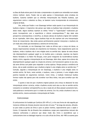 ou Deus de Buda estava para lá de toda a compreensão e só poderia ser entendido num estado
místico inefável. Assim, Fozdar não se opõe apenas à interpretação ateia ortodoxa do
budismo. Sustenta também que as referidas interpretações dos filósofos budistas, que
argumentam contra o absoluto ou Deus, se baseiam numa incompreensão do ensinamento
original de Buda.
Ora, ainda que Fozdar e von Glasenapp tenham razão quanto à sua interpretação do
budismo original, é imperativo não pensar que todos os budistas hoje entendem o budismo
deste modo. Alguns budistas rejeitam os velhos “mitos” e “superstições” tradicionais por
serem incompatíveis com a experiência e ciência contemporâneas.274
Mas dada esta
perspectiva contemporânea e científica, os deuses (devas) do budismo original têm também
de ser rejeitados. Além disso, alguns budistas hoje em dia rejeitam até uma interpretação
literal do renascimento. Mas então parece perfeitamente possível interpretar o budismo de
um modo ateu ainda que entendamos o ateísmo em termos latos.
Em conclusão, se von Glasenapp tiver razão ao afirmar que a crença em devas, os
deuses impermanentes tomados de empréstimo do hinduísmo, fazia originalmente parte do
budismo, então o budismo não é uma religião ateia no sentido lato. Apesar de estes deuses
não desempenharem qualquer papel na via budista para a salvação, expressa nas Quatro
Nobres Verdades e na Nobre Via Óctupla, eram parte integrante da mundividência budista
desde o início, segundo a interpretação de von Glasenapp. Além disso, apesar de os devas não
desempenharem qualquer papel na criação do universo e de funcionarem apenas no seu seio,
são seres divinos com poder para responder a certas súplicas. Porque postula a existência de
devas, não se pode considerar que o budismo original é uma religião ateia no sentido lato.275
Contudo, segundo a interpretação de von Glasenapp, o budismo é uma religião ateia no
sentido estrito. De facto, neste sentido, o budismo, como o jainismo, é uma religião ateia
positiva baseada em argumentos racionais. Como vimos, a tradição intelectual budista
fornece razões não apenas para não acreditar num Deus teísta, mas para acreditar que não
existe.
E quanto à tese de que o budismo original postula uma crença no Absoluto? Se esta
interpretação estiver correcta, então o budismo arcaico será ateu ou não no sentido estrito
consoante se considerar antropomórfica ou não a noção de um Deus pessoal sumamente bom,
todo-poderoso e omnisciente que é o criador do universo. Se o for, então o budismo é ateu no
sentido estrito, mesmo aceitando a interpretação de Fozdar.
CONFUCIONISMO
O confucionismo foi fundado por Confúcio (551–479 a.C.) e foi uma forma de vida seguida por
inúmeros milhões de chineses durante mais de dois mil anos.276
Ao longo dos séculos, difundiu-
se para todas as partes da China e para os países vizinhos, especialmente para o Japão e
Coreia. O imperador Wu da Dinastia Han estabeleceu cargos para especialistas textuais dos
clássicos confucianos e pensa-se que desse modo deu início à ascendência que o
confucionismo teve na ideologia imperial e no culto oficial da China. Até 1905 os exames para
 