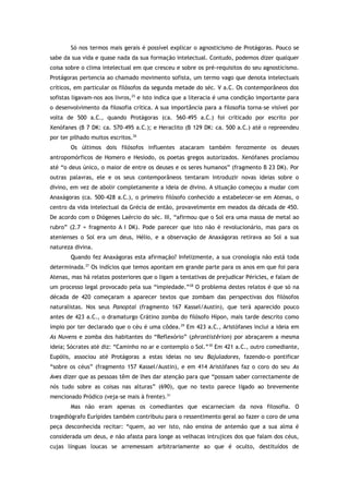 Só nos termos mais gerais é possível explicar o agnosticismo de Protágoras. Pouco se
sabe da sua vida e quase nada da sua formação intelectual. Contudo, podemos dizer qualquer
coisa sobre o clima intelectual em que cresceu e sobre os pré-requisitos do seu agnosticismo.
Protágoras pertencia ao chamado movimento sofista, um termo vago que denota intelectuais
críticos, em particular os filósofos da segunda metade do séc. V a.C. Os contemporâneos dos
sofistas ligavam-nos aos livros,25
e isto indica que a literacia é uma condição importante para
o desenvolvimento da filosofia crítica. A sua importância para a filosofia torna-se visível por
volta de 500 a.C., quando Protágoras (ca. 560–495 a.C.) foi criticado por escrito por
Xenófanes (B 7 DK: ca. 570–495 a.C.); e Heraclito (B 129 DK: ca. 500 a.C.) até o repreendeu
por ter pilhado muitos escritos.26
Os últimos dois filósofos influentes atacaram também ferozmente os deuses
antropomórficos de Homero e Hesíodo, os poetas gregos autorizados. Xenófanes proclamou
até “o deus único, o maior de entre os deuses e os seres humanos” (fragmento B 23 DK). Por
outras palavras, ele e os seus contemporâneos tentaram introduzir novas ideias sobre o
divino, em vez de abolir completamente a ideia de divino. A situação começou a mudar com
Anaxágoras (ca. 500–428 a.C.), o primeiro filósofo conhecido a estabelecer-se em Atenas, o
centro da vida intelectual da Grécia de então, provavelmente em meados da década de 450.
De acordo com o Diógenes Laércio do séc. III, “afirmou que o Sol era uma massa de metal ao
rubro” (2.7 = fragmento A I DK). Pode parecer que isto não é revolucionário, mas para os
atenienses o Sol era um deus, Hélio, e a observação de Anaxágoras retirava ao Sol a sua
natureza divina.
Quando fez Anaxágoras esta afirmação? Infelizmente, a sua cronologia não está toda
determinada.27
Os indícios que temos apontam em grande parte para os anos em que foi para
Atenas, mas há relatos posteriores que o ligam a tentativas de prejudicar Péricles, e falam de
um processo legal provocado pela sua “impiedade.”28
O problema destes relatos é que só na
década de 420 começaram a aparecer textos que zombam das perspectivas dos filósofos
naturalistas. Nos seus Panoptai (fragmento 167 Kassel/Austin), que terá aparecido pouco
antes de 423 a.C., o dramaturgo Crátino zomba do filósofo Hípon, mais tarde descrito como
ímpio por ter declarado que o céu é uma côdea.29
Em 423 a.C., Aristófanes inclui a ideia em
As Nuvens e zomba dos habitantes do “Reflexório” (phrontistêrion) por abraçarem a mesma
ideia; Sócrates até diz: “Caminho no ar e contemplo o Sol.”30
Em 421 a.C., outro comediante,
Eupólis, associou até Protágoras a estas ideias no seu Bajuladores, fazendo-o pontificar
“sobre os céus” (fragmento 157 Kassel/Austin), e em 414 Aristófanes faz o coro do seu As
Aves dizer que as pessoas têm de lhes dar atenção para que “possam saber correctamente de
nós tudo sobre as coisas nas alturas” (690), que no texto parece ligado ao brevemente
mencionado Pródico (veja-se mais à frente).31
Mas não eram apenas os comediantes que escarneciam da nova filosofia. O
tragediógrafo Eurípides também contribuiu para o ressentimento geral ao fazer o coro de uma
peça desconhecida recitar: “quem, ao ver isto, não ensina de antemão que a sua alma é
considerada um deus, e não afasta para longe as velhacas intrujices dos que falam dos céus,
cujas línguas loucas se arremessam arbitrariamente ao que é oculto, destituídos de
 
