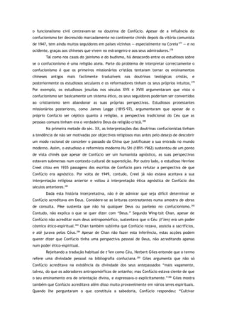 o funcionalismo civil centravam-se na doutrina de Confúcio. Apesar de a influência do
confucionismo ter decrescido marcadamente no continente chinês depois da vitória comunista
de 1947, tem ainda muitos seguidores em países vizinhos — especialmente na Coreia277
— e no
ocidente, graças aos chineses que vivem no estrangeiro e aos seus admiradores.278
Tal como nos casos do jainismo e do budismo, há desacordo entre os estudiosos sobre
se o confucionismo é uma religião ateia. Parte do problema de interpretar correctamente o
confucionismo é que os primeiros missionários cristãos tentaram tornar os ensinamentos
chineses antigos mais facilmente traduzíveis nas doutrinas teológicas cristãs, e
posteriormente os estudiosos seculares e os reformadores tinham os seus próprios intuitos.279
Por exemplo, os estudiosos jesuítas nos séculos XVII e XVIII argumentaram que visto o
confucionismo ser basicamente um sistema ético, os seus seguidores poderiam ser convertidos
ao cristianismo sem abandonar as suas próprias perspectivas. Estudiosos protestantes
missionários posteriores, como James Legge (1815–97), argumentaram que apesar de o
próprio Confúcio ser céptico quanto à religião, a perspectiva tradicional do Céu que as
pessoas comuns tinham era o verdadeiro Deus da religião cristã.280
Na primeira metade do séc. XX, as interpretações das doutrinas confucionistas tinham
a tendência de não ser motivadas por objectivos religiosos mas antes pelo desejo de descobrir
um modo racional de conceber o passado da China que justificasse a sua entrada no mundo
moderno. Assim, o estudioso e reformista moderno Hu Shi (1891–1962) sustentou de um ponto
de vista chinês que apesar de Confúcio ser um humanista agnóstico, as suas perspectivas
estavam submersas num contexto cultural de superstição. Por outro lado, o estudioso Herrlee
Creel citou em 1935 passagens dos escritos de Confúcio para refutar a perspectiva de que
Confúcio era agnóstico. Por volta de 1949, contudo, Creel já não estava aceitava a sua
interpretação religiosa anterior e voltou à interpretação ética agnóstica de Confúcio dos
séculos anteriores.281
Dada esta história interpretativa, não é de admirar que seja difícil determinar se
Confúcio acreditava em Deus. Considere-se as leituras contrastantes numa amostra de obras
de consulta. Pike sustenta que não há qualquer Deus ou panteão no confucionismo.282
Contudo, não explica o que se quer dizer com “Deus.” Segundo Wing-tsit Chan, apesar de
Confúcio não acreditar num deus antropomórfico, sustentava que o Céu (t’ien) era um poder
cósmico ético-espiritual.283
Chan também sublinha que Confúcio rezava, assistia a sacrifícios,
e até jurava pelos Céus.284
Apesar de Chan não fazer esta inferência, estas acções podem
querer dizer que Confúcio tinha uma perspectiva pessoal de Deus, não acreditando apenas
num poder ético-espiritual.
Rejeitando a tradução habitual de t’ien como Céu, Herbert Giles entende que o termo
refere uma divindade pessoal na bibliografia confuciana.285
Giles argumenta que não só
Confúcio acreditava na existência da divindade dos seus antepassados “mais vagamente,
talvez, do que os adoradores antropomórficos de antanho; mas Confúcio estava ciente de que
o seu ensinamento era de orientação divina, e expressava-o explicitamente.”286
Giles mostra
também que Confúcio acreditava além disso muito provavelmente em vários seres espirituais.
Quando lhe perguntaram o que constituía a sabedoria, Confúcio respondeu: “Cultivar
 