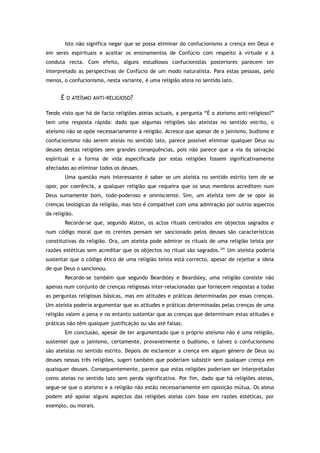 Isto não significa negar que se possa eliminar do confucionismo a crença em Deus e
em seres espirituais e aceitar os ensinamentos de Confúcio com respeito à virtude e à
conduta recta. Com efeito, alguns estudiosos confucionistas posteriores parecem ter
interpretado as perspectivas de Confúcio de um modo naturalista. Para estas pessoas, pelo
menos, o confucionismo, nesta variante, é uma religião ateia no sentido lato.
É O ATEÍSMO ANTI-RELIGIOSO?
Tendo visto que há de facto religiões ateias actuais, a pergunta “É o ateísmo anti-religioso?”
tem uma resposta rápida: dado que algumas religiões são ateístas no sentido estrito, o
ateísmo não se opõe necessariamente à religião. Acresce que apesar de o jainismo, budismo e
confucionismo não serem ateias no sentido lato, parece possível eliminar qualquer Deus ou
deuses destas religiões sem grandes consequências, pois não parece que a via da salvação
espiritual e a forma de vida especificada por estas religiões fossem significativamente
afectadas ao eliminar todos os deuses.
Uma questão mais interessante é saber se um ateísta no sentido estrito tem de se
opor, por coerência, a qualquer religião que requeira que os seus membros acreditem num
Deus sumamente bom, todo-poderoso e omnisciente. Sim, um ateísta tem de se opor às
crenças teológicas da religião, mas isto é compatível com uma admiração por outros aspectos
da religião.
Recorde-se que, segundo Alston, os actos rituais centrados em objectos sagrados e
num código moral que os crentes pensam ser sancionado pelos deuses são características
constitutivas da religião. Ora, um ateísta pode admirar os rituais de uma religião teísta por
razões estéticas sem acreditar que os objectos no ritual são sagrados.291
Um ateísta poderia
sustentar que o código ético de uma religião teísta está correcto, apesar de rejeitar a ideia
de que Deus o sancionou.
Recorde-se também que segundo Beardsley e Beardsley, uma religião consiste não
apenas num conjunto de crenças religiosas inter-relacionadas que fornecem respostas a todas
as perguntas religiosas básicas, mas em atitudes e práticas determinadas por essas crenças.
Um ateísta poderia argumentar que as atitudes e práticas determinadas pelas crenças de uma
religião valem a pena e no entanto sustentar que as crenças que determinam estas atitudes e
práticas não têm qualquer justificação ou são até falsas.
Em conclusão, apesar de ter argumentado que o próprio ateísmo não é uma religião,
sustentei que o jainismo, certamente, provavelmente o budismo, e talvez o confucionismo
são ateístas no sentido estrito. Depois de esclarecer a crença em algum género de Deus ou
deuses nessas três religiões, sugeri também que poderiam subsistir sem qualquer crença em
quaisquer deuses. Consequentemente, parece que estas religiões poderiam ser interpretadas
como ateias no sentido lato sem perda significativa. Por fim, dado que há religiões ateias,
segue-se que o ateísmo e a religião não estão necessariamente em oposição mútua. Os ateus
podem até apoiar alguns aspectos das religiões ateias com base em razões estéticas, por
exemplo, ou morais.
 