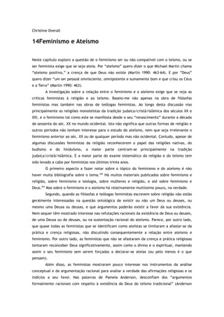Christine Overall
14Feminismo e Ateísmo
Neste capítulo exploro a questão de o feminismo ser ou não compatível com o teísmo, ou se
ser feminista exige que se seja ateia. Por “ateísmo” quero dizer o que Michael Martin chama
“ateísmo positivo,” a crença de que Deus não existe (Martin 1990: 463-64). E por “Deus”
quero dizer “um ser pessoal omnisciente, omnipotente e sumamente bom e que criou os Céus
e a Terra” (Martin 1990: 463).
A investigação sobre a relação entre o feminismo e o ateísmo exige que se veja as
críticas feministas à religião e ao teísmo. Baseio-me não apenas na obra de filósofas
feministas mas também nas obras de teólogas feministas. Ao longo desta discussão viso
principalmente as religiões monoteístas da tradição judaica/cristã/islâmica dos séculos XX e
XXI, e o feminismo tal como este se manifesta desde o seu “renascimento” durante a década
de sessenta do séc. XX no mundo ocidental. Isto não significa que outras formas de religião e
outros períodos não tenham interesse para o estudo do ateísmo, nem que seja irrelevante o
feminismo anterior ao séc. XX ou de qualquer período mas não ocidental. Contudo, apesar de
algumas discussões feministas da religião reconhecerem o papel das religiões nativas, do
budismo e do hinduísmo, a maior parte centram-se principalmente na tradição
judaica/cristã/islâmica. E a maior parte do exame sistemático da religião e do teísmo tem
sido levado a cabo por feministas nos últimos trinta anos.
O primeiro aspecto a fazer notar sobre o tópico do feminismo e do ateísmo é não
haver muita bibliografia sobre o tema.292
Há muitos materiais publicados sobre feminismo e
religião, sobre feminismo e teologia, sobre mulheres e religião, e até sobre feminismo e
Deus.293
Mas sobre o feminismo e o ateísmo há relativamente muitíssimo pouco, na verdade.
Segundo, quando as filósofas e teólogas feministas escrevem sobre religião não estão
geralmente interessadas na questão ontológica de existir ou não um Deus ou deuses, ou
mesmo uma Deusa ou deusas, e que argumentos poderão existir a favor da sua existência.
Nem sequer têm mostrado interesse nas refutações racionais da existência de Deus ou deuses,
de uma Deusa ou de deusas, ou na sustentação racional do ateísmo. Parece, por outro lado,
que quase todas as feministas que se identificam como ateístas se limitaram a afastar-se da
prática e crença religiosas, não discutindo consequentemente a relação entre ateísmo e
feminismo. Por outro lado, as feministas que não se afastaram da crença e prática religiosas
tentaram reconceber Deus significativamente, assim como o divino e o espiritual, mantendo
assim o seu feminismo sem serem forçadas a declarar-se ateias (ou pelo menos é o que
pensam).
Além disso, as feministas mostraram pouco interesse nos instrumentos da análise
conceptual e da argumentação racional para avaliar a verdade das afirmações religiosas e os
indícios a seu favor. Nas palavras de Pamela Anderson, desconfiam dos “argumentos
formalmente racionais com respeito à existência do Deus do teísmo tradicional” (Anderson
 