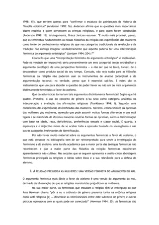 1998: 15), que servem apenas para “confirmar o estatuto do patriarcado da história da
filosofia ocidental” (Anderson 1998: 16). Anderson afirma que as questões mais importantes
dizem respeito a quem pertencem as crenças religiosas, e para quem foram construídas
(Anderson 1998: 16). Analogamente, Grace Jantzen escreve: “É muito mais provável, penso,
que as feministas fundamentem as nossas filosofias da religião nas experiências das mulheres
como fonte de conhecimento religioso do que nas categorias tradicionais da revelação e da
tradição: não consigo imaginar verdadeiramente que aspecto poderia ter uma interpretação
feminista do argumento ontológico” (Jantzen 1994: 204).294
Concordo que uma “interpretação feminista do argumento ontológico” é implausível.
Pode na verdade ser impossível: seria provavelmente um erro categorial tentar retrabalhar o
argumento ontológico de uma perspectiva feminista — a não ser que se trate, talvez, de o
desconstruir como produto social do seu tempo. Contudo, não vejo razão para as filósofas
feministas da religião não poderem usar os instrumentos de análise conceptual e de
argumentação racional; na verdade, penso que é essencial usá-los. E estes são os
instrumentos que uso para abordar a questão de poder haver ou não um ou mais argumentos
distintamente feministas a favor do ateísmo.
Que características tornariam tais argumentos distintamente feministas? Sugiro que há
quatro. Primeiro, o uso do conceito de género e/ou sexo como categoria analítica na
interpretação e avaliação das afirmações religiosas (Frankberry 1994: 1). Segundo, uma
consciência das experiências diversificadas das mulheres. Terceiro, conhecimento da opressão
das mulheres qua mulheres, opressão que pode assumir muitas formas diferentes e que está
ligada e se manifesta de diversas maneiras noutras formas de opressão, como a discriminação
com base na idade, raça, deficiências, preferências sexuais e classe social. E quarto, a
esperança e o objectivo moral de se acabar toda a opressão baseada no sexo/género e nas
outras categorias irrelevantes de identificação.
Por não haver muito material sobre os argumentos feministas a favor do ateísmo, o
que está presente na bibliografia tem de ser reinterpretado para servir a investigação do
feminismo e do ateísmo, uma tarefa académica que a maior parte das teólogas feministas não
reconhecem e que a maior parte das filósofas da religião feministas escolheram
aparentemente não cultivar. Nas secções que se seguem apresento e avalio cinco abordagens
feministas principais às religiões e ideias sobre Deus e a sua relevância para a defesa do
ateísmo.
I. A RELIGIÃO PREJUDICA AS MULHERES: UMA VERSÃO FEMINISTA DO ARGUMENTO DO MAL
O argumento feminista mais óbvio a favor do ateísmo é uma versão do argumento do mal,
derivado da observação de que as religiões monoteístas prejudicam as mulheres.
Na sua maior parte, as feministas que estudam a religião têm-se entregado ao que
Amy Newman chama “pôr a nu o subtexto de género presente tanto na retórica religiosa
como anti-religiosa [e] … desenlear as interconexões entre este subtexto de género e outras
práticas opressoras com as quais pode ser conectado” (Newman 1994: 30). As feministas são
 