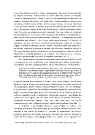 fortemente críticas do conceito de mulher e dos estatutos e papéis que lhes são atribuídos
nas religiões monoteístas. Historicamente, as mulheres têm sido excluídas da educação,
incluindo da educação religiosa e teológica; assim, não têm estado envolvidas na formação de
religiões e teologias. Às mulheres têm também sido negadas posições de liderança como
sacerdotisas, ministras, rabinas e imãs, e têm tido uma participação meramente subordinada
na vida de muitas religiões. O resultado é que se tem esperado que as mulheres façam
silêncio em contextos religiosos e que sejam quase invisíveis, como noutros aspectos da vida
social. Além disso, as religiões monoteístas tradicionais fazem da mulher um estereótipo,
quer colocando-as num pedestal como mães e santas quer demonizando-as como tentadoras e
putas,1
a fonte do mal que contamina os homens e a sociedade.295
As religiões têm restringido
a sexualidade das mulheres e têm exigido conformidade procriadora. O controlo da
natalidade, o aborto e o divórcio foram tradicionalmente banidos e ainda o são em algumas
religiões; o comportamento sexual fora do casamento heterossexual tem sido condenado; e
tem havido a expectativa de que criar e sustentar uma família seja o seu papel principal na
vida, ou até exclusivo, servindo primariamente como esposas devotas e mães carinhosas de
filhos criados no seio da fé. Considera-se que as mulheres mais velhas têm pouca ou nenhuma
importância quando não têm valor sexual ou procriador (Christ 1979: 280-81).
Esta estereotipagem e repressão das mulheres é encarada por muitas feministas como
o epifenómeno de uma característica mais fundamental das religiões monoteístas: a
perspectiva de Deus como um patriarca cósmico e divino. Escreve Marjorie Hewitt Suchocki:
Características tradicionalmente atribuídas a Deus, como a força, sabedoria, imutabilidade,
fiabilidade e rectidão são similares a valores estereotipadamente atribuídos aos homens, ao
passo que os valores corolários aplicados à humanidade, como a fraqueza, ignorância, vacilação
e tendência para o pecado são estereotipadamente atribuídos às mulheres. Assim o conceito de
Deus como masculino serve para definir os homens e os papéis masculinos e para reforçar a
inferioridade da definição e dos papéis das mulheres. (Hewitt Suchocki 1994: 58)
Ao procurar melhorar espiritualmente, os homens, como crentes religiosos, têm de tentar
abandonar o que se encara como características exclusivamente femininas e inferiores. O
estatuto de segunda classe tradicionalmente atribuído às mulheres foi visto como justificação
da violação sexual e procriadora das mulheres e da violência perpetrada contra raparigas e
mulheres que puseram em causa as restrições religiosas ou que se limitam a não se lhes
conformar adequadamente. Em resultado disso, a dominação masculina e a subordinação das
mulheres “não são marginais, mas uma parte integral do que foi recebido como tradição
estabelecida e normativa” (Ruether [1981] 1992: 246). Como Mary Daly exprime
inesquecivelmente a ideia, “se Deus é masculino, então o masculino é Deus” (Daly 1985: 19).
A vergonhosa e desanimadora litania de danos infligidos às mulheres pelos
proponentes das religiões monoteístas sugere que tais religiões não são compatíveis com o
feminismo e que libertar as mulheres da submissão ou envolvimento com religiões
monoteístas aumentaria a liberdade, autonomia e bem-estar das mulheres, libertando-as
também da discriminação e estereotipagem. Poder-se-ia, contudo, levar o argumento mais
1 O termo inglês original é o tabuísmo ofensivo whore, e não o termo neutro prostitute. N. do T.
 