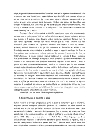 longe, sugerindo que os indícios empíricos oferecem uma versão especificamente feminista do
argumento mais geral do mal contra a existência de Deus. A existência de opressão e injustiça
de que neste planeta as mulheres são vítimas, assim como as crianças e outros membros de
muitos grupos, tanto humanos como inumanos, é indício não apenas da danosidade das
religiões monoteístas, mas também de que não existe Deus no sentido teísta tradicional. Pelo
menos, a entidade divina postulada não é omnipotente, nem omnisciente nem totalmente
moral (Noddings 2003: 215-16).
Contudo, o facto indisputável de as religiões monoteístas terem sido historicamente
danosas para as mulheres não pode ser indício suficiente, por si, de que o ateísmo positivo
está correcto e de que não existe Deus no sentido monoteísta tradicional. Por que não? Há
dois contra-argumentos possíveis que visam mostrar que os factos aduzidos não são
suficientes para constituir um argumento feminista bem-sucedido a favor do ateísmo.
Primeiro, algumas feministas — as que são simpáticas às afirmações do teísmo — têm
levantado questões epistemológicas e ontológicas sobre o conceito canónico de Deus, a
interpretação das escrituras, os registos históricos das supostas intervenções de Deus na
história humana, e a relação entre as religiões tradicionais e a vontade de Deus — questões
que, se receberem um certo tipo de respostas, visam preservar a plausibilidade da crença no
divino e a sua consistência com princípios feministas. Segundo, outros crentes — estou a
pensar aqui em fundamentalistas cristãos, judaicos ou islâmicos que não têm qualquer
simpatia pelas afirmações metafísicas, morais e políticas do feminismo — defendem a crença
na existência de Deus contra a acusação de que é viciada pela posição subordinada
tipicamente imposta às mulheres argumentando que o conceito, estatuto e papéis atribuídos
às mulheres nas religiões monoteístas tradicionais são precisamente o que devem ser:
consistentes com a vontade de Deus e com o seu plano divino para como o “Homem.” Além
disso, a injúria que as mulheres sofreram está de acordo com o seu estatuto de segunda
classe ou é o resultado correcto da sua desobediência aos mandamentos divinos ou é em
alguns casos uma consequência da falibilidade dos homens que interpretam o seu estatuto
dado por Deus como uma autorização para as tratar mal.
Examinarei cada um destes contra-argumentos por ordem.
2. RECONSTRUINDO O CONCEITO DE DEUS
Muitos filósofos e teólogos progressistas, para os quais é indisputável que as mulheres,
enquanto pessoas, são iguais, reagiram à poderosa crítica feminista do papel opressor da
religião, com o seu Deus patriarcal, tentando reconstruir Deus. Argumentam que, como
escreve Catherine Keller, “A questão da linguagem de Deus e assim do seu género não é um
passatempo trivial ou sobrenatural mas um modo de codificar o género dos valores últimos”
(Keller 1998: 226) e que, nas palavras de Rachel Adler, “Uma linguagem de Deus
exclusivamente masculina é eticamente objectável porque fomenta a injustiça, mas é
também teologicamente inadequada” (Adler 1998: 250). A ideia de Keller e Adler é que este
conceito patriarcal de Deus está errado, que as religiões estabelecidas não compreenderam o
 