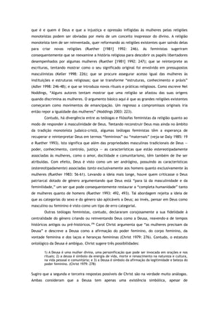 que é e quem é Deus e que a injustiça e opressão infligidas às mulheres pelas religiões
monoteístas podem ser obviadas por meio de um conceito inopressor do divino. A religião
monoteísta tem de ser reinventada, quer reformando as religiões existentes quer saindo delas
para criar novas religiões (Ruether [1981] 1992: 246). As feministas sugeriram
consequentemente que se reexamine a história religiosa para descobrir os papéis libertadores
desempenhados por algumas mulheres (Ruether [1981] 1992: 247); que se reinterprete as
escrituras, tentando mostrar como o seu significado original foi envolvido em pressupostos
masculinistas (Keller 1998: 226); que se procure assegurar acesso igual das mulheres às
instituições e estruturas religiosas; que se transforme “estruturas, conhecimento e práxis”
(Adler 1998: 246-48); e que se introduza novos rituais e práticas religiosos. Como escreve Nel
Noddings, “Alguns autores tentam mostrar que uma religião se afastou das suas origens
quando discrimina as mulheres. O argumento básico aqui é que as grandes religiões existentes
começaram como movimentos de emancipação. Um regresso a compromissos originais iria
então repor a igualdade das mulheres” (Noddings 2003: 223).
Contudo, há divergência entre as teólogas e filósofas feministas da religião quanto ao
modo de responder à masculinidade de Deus. Tentando reconstruir Deus mas ainda no âmbito
da tradição monoteísta judaico-cristã, algumas teólogas feministas têm a esperança de
recuperar e reinterpretar Deus em termos “femininos” ou “maternais” (veja-se Daly 1985: 19
e Ruether 1993). Isto significa que além das propriedades masculinas tradicionais de Deus —
poder, conhecimento, controlo, justiça — as características que estão estereotipadamente
associadas às mulheres, como o amor, docilidade e comunitarismo, têm também de lhe ser
atribuídas. Com efeito, Deus é visto como um ser andrógino, possuindo as características
(estereotipadamente) associadas tanto exclusivamente aos homens quanto exclusivamente às
mulheres (Ruether 1983: 56-61). Levando a ideia mais longe, houve quem criticasse o Deus
patriarcal dotado de género argumentando que Deus está “para lá da masculinidade e da
feminilidade,” um ser que pode consequentemente restaurar a “completa humanidade” tanto
de mulheres quanto de homens (Ruether 1993: 492, 493). Tal abordagem rejeita a ideia de
que as categorias do sexo e do género são aplicáveis a Deus; ao invés, pensar em Deus como
masculino ou feminino é visto como um tipo de erro categorial.
Outras teólogas feministas, contudo, declararam corajosamente a sua fidelidade à
centralidade do género criando ou reinventando Deus como a Deusa, reavendo-a de tempos
históricos antigos ou pré-históricos.296
Carol Christ argumenta que “as mulheres precisam da
Deusa” e descreve a Deusa como a afirmação do poder feminino, do corpo feminino, da
vontade feminina e dos laços e heranças femininas (Christ 1979: 276). Contudo, o estatuto
ontológico da Deusa é ambíguo. Christ sugere três possibilidades:
1) A Deusa é uma mulher divina, uma personificação que pode ser invocada em orações e nos
rituais; 2) a deusa é símbolo da energia de vida, morte e renascimento na natureza e cultura,
na vida pessoal e comunitária; e 3) a Deusa é símbolo da afirmação da legitimidade e beleza do
poder feminino. (Christ 1979: 278)
Sugiro que a segunda e terceira respostas possíveis de Christ são na verdade muito análogas.
Ambas consideram que a Deusa tem apenas uma existência simbólica, apesar de
 