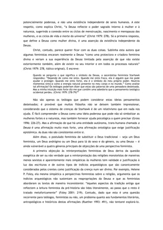 potencialmente poderosa, e não uma existência independente de seres humanos. A este
respeito, como explica Christ, “a Deusa reflecte o poder sagrado interno à mulher e à
natureza, sugerindo a conexão entre os ciclos de menstruação, nascimento e menopausa das
mulheres, e os ciclos de vida e morte do universo” (Christ 1979: 278). Só a primeira resposta,
que define a Deusa como mulher divina, é uma asserção da existência independente da
Deusa.
Christ, contudo, parece querer ficar com as duas coisas. Sublinha esta autora que
algumas feministas encaram realmente a Deusa “como uma protectora e criadora feminina
divina e veriam a sua experiência da Deusa limitada pela asserção de que não existe
exteriormente também, além de existir no seu interior e em todos os processos naturais”
(Christ 1979: 278, itálico original). E escreve:
Quando se pergunta o que significa o símbolo da Deusa, a sacerdotisa feminista Starhawk
respondeu: “Depende de como me sinto. Quando me sinto fraca, ela é alguém que me pode
ajudar e proteger. Quando me sinto forte, ela é o símbolo do meu próprio poder. Noutros
momentos sinto-a como a energia natural presente no meu corpo e no mundo.” Como avaliar
tal afirmação? Os teólogos poderiam dizer que estas são palavras de uma pensadora desleixada.
Mas a minha intuição mais forte diz-me que contêm uma sabedoria que o pensamento teológico
ocidental perdeu. (Christ 1979: 278-79)297
Não são apenas os teólogos que podem considerar estas ideias pensamentos
desleixados; é provável que muitos filósofos não se deixem também impressionar,
considerando que o sistema de crenças de Starhawk é de um relativismo que em nada nos
ajuda. É fácil compreender a Deusa como uma ideia poderosa que pode não só simbolizar as
mulheres fortes e a natureza, mas também fornecer ajuda psicológica a quem precisar (Gross
1996: 226-27). Mas a afirmação de que há uma entidade autónoma, trans-humana chamada a
Deusa é uma afirmação muito mais forte, uma afirmação ontológica que exige justificação
epistémica. As duas não são consistentes entre si.
Além disso, o postulado feminista de substituir o Deus tradicional — seja um Deus
feminista, um Deus andrógino ou um Deus para lá do sexo e do género, ou uma Deusa — é
ainda vulnerável a quatro géneros principais de objecções de uma perspectiva feminista.
A primeira objecção às reinterpretações feministas de Deus deriva da questão
exegética de ser ou não verdade que a reinterpretação das religiões monoteístas de maneiras
menos sexistas e aparentemente mais simpáticas às mulheres tem validade e justificação à
luz das escrituras e de outros tipos de indícios arqueológicos que são canonicamente
considerados pelos crentes como justificação da crença num ser divino. Por exemplo, Helene
P. Foley, ela mesma simpática a perspectivas feministas sobre a religião, argumenta que os
indícios arqueológicos não sustentam as reapropriações da Deusa e que as feministas
abordaram os textos de maneira inconsistente: “Aqueles aspectos da tradição antiga que
reflectem a leitura feminista da pré-história são lidos literalmente, ao passo que o resto é
tratado metaforicamente” (Foley 2001: 219). Contudo, dado que esta é uma questão
recorrente para teólogos, feministas ou não, um problema quanto aos fundamentos literários,
antropológicos e históricos destas afirmações (Ruether 1993: 491), não tentarei explorá-lo.
 