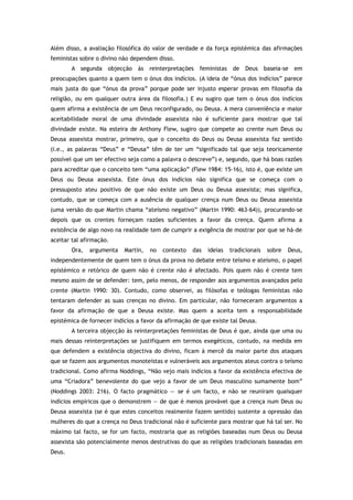 Além disso, a avaliação filosófica do valor de verdade e da força epistémica das afirmações
feministas sobre o divino não dependem disso.
A segunda objecção às reinterpretações feministas de Deus baseia-se em
preocupações quanto a quem tem o ónus dos indícios. (A ideia de “ónus dos indícios” parece
mais justa do que “ónus da prova” porque pode ser injusto esperar provas em filosofia da
religião, ou em qualquer outra área da filosofia.) E eu sugiro que tem o ónus dos indícios
quem afirma a existência de um Deus reconfigurado, ou Deusa. A mera conveniência e maior
aceitabilidade moral de uma divindade assexista não é suficiente para mostrar que tal
divindade existe. Na esteira de Anthony Flew, sugiro que compete ao crente num Deus ou
Deusa assexista mostrar, primeiro, que o conceito do Deus ou Deusa assexista faz sentido
(i.e., as palavras “Deus” e “Deusa” têm de ter um “significado tal que seja teoricamente
possível que um ser efectivo seja como a palavra o descreve”) e, segundo, que há boas razões
para acreditar que o conceito tem “uma aplicação” (Flew 1984: 15-16), isto é, que existe um
Deus ou Deusa assexista. Este ónus dos indícios não significa que se começa com o
pressuposto ateu positivo de que não existe um Deus ou Deusa assexista; mas significa,
contudo, que se começa com a ausência de qualquer crença num Deus ou Deusa assexista
(uma versão do que Martin chama “ateísmo negativo” (Martin 1990: 463-64)), procurando-se
depois que os crentes forneçam razões suficientes a favor da crença. Quem afirma a
existência de algo novo na realidade tem de cumprir a exigência de mostrar por que se há-de
aceitar tal afirmação.
Ora, argumenta Martin, no contexto das ideias tradicionais sobre Deus,
independentemente de quem tem o ónus da prova no debate entre teísmo e ateísmo, o papel
epistémico e retórico de quem não é crente não é afectado. Pois quem não é crente tem
mesmo assim de se defender: tem, pelo menos, de responder aos argumentos avançados pelo
crente (Martin 1990: 30). Contudo, como observei, as filósofas e teólogas feministas não
tentaram defender as suas crenças no divino. Em particular, não forneceram argumentos a
favor da afirmação de que a Deusa existe. Mas quem a aceita tem a responsabilidade
epistémica de fornecer indícios a favor da afirmação de que existe tal Deusa.
A terceira objecção às reinterpretações feministas de Deus é que, ainda que uma ou
mais dessas reinterpretações se justifiquem em termos exegéticos, contudo, na medida em
que defendem a existência objectiva do divino, ficam à mercê da maior parte dos ataques
que se fazem aos argumentos monoteístas e vulneráveis aos argumentos ateus contra o teísmo
tradicional. Como afirma Noddings, “Não vejo mais indícios a favor da existência efectiva de
uma “Criadora” benevolente do que vejo a favor de um Deus masculino sumamente bom”
(Noddings 2003: 216). O facto pragmático — se é um facto, e não se reuniram quaisquer
indícios empíricos que o demonstrem — de que é menos provável que a crença num Deus ou
Deusa assexista (se é que estes conceitos realmente fazem sentido) sustente a opressão das
mulheres do que a crença no Deus tradicional não é suficiente para mostrar que há tal ser. No
máximo tal facto, se for um facto, mostraria que as religiões baseadas num Deus ou Deusa
assexista são potencialmente menos destrutivas do que as religiões tradicionais baseadas em
Deus.
 