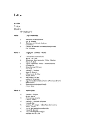 Índice
Autores
Prefácio
Glossário
Introdução geral
Parte I Enquadramento
1 O Ateísmo na Antiguidade
JAN. N. BREMMER
2 O Ateísmo na História Moderna
GAVIN HYMAN
3 Ateísmo: Números e Padrões Contemporâneos
PHIL ZUCKERMAN
Parte II Alegações contra o Teísmo
4 Críticas Teístas do Ateísmo
WILLIAM LANE CRAIG
5 O Insucesso dos Argumentos Teístas Clássicos
RICHARD M. GALE
6 Alguns Argumentos Teístas Contemporâneos
KEITH PARSONS
7 Naturalismo e Fisicismo
EVAN FALES
8 Ateísmo e Evolução
DANIEL C. DENNETT
9 A Autonomia da Ética
DAVID O. BRINK
10 O Argumento do Mal
ANDREA M. WEISBERGER
11 Argumentos Cosmológicos Kalam a Favor do Ateísmo
QUENTIN SMITH
12 Argumentos da Impossibilidade
PATRICK GRIMM
Parte III Implicações
13 Ateísmo e Religião
MICHAEL MARTIN
14 Feminismo e Ateísmo
CHRISTINE OVERALL
15 Ateísmo e Liberdade Religiosa
STEVEN G. GEY
16 Ateísmo, A/teologia e a Condição Pós-moderna
JOHN D. CAPUTO
17 Teorias Antropológicas da Religião
STEWART E. GUTHRIE
18 Ateus: Um Perfil Psicológico
BENJAMIN BEIT-HALLAHMI
 
