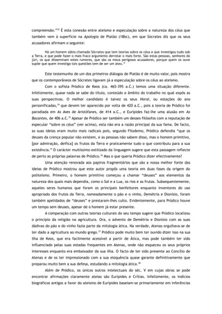 compreensão.”32
É esta conexão entre ateísmo e especulação sobre a natureza dos céus que
também vem à superfície na Apologia de Platão (18bc), em que Sócrates diz que os seus
acusadores afirmam o seguinte:
Há um homem sábio chamado Sócrates que tem teorias sobre os céus e que investigou tudo sob
a Terra, e que pode fazer o mais fraco argumento derrotar o mais forte. São estas pessoas, senhores do
júri, os que disseminam estes rumores, que são os meus perigosos acusadores, porque quem os ouve
supõe que quem investiga tais questões tem de ser um ateu.33
Este testemunho de um dos primeiros diálogos de Platão é de muito valor, pois mostra
que os contemporâneos de Sócrates ligavam já a especulação sobre os céus ao ateísmo.
Com o sofista Pródico de Keos (ca. 465–395 a.C.) temos uma situação diferente.
Infelizmente, quase nada se sabe do título, conteúdo e âmbito do trabalho no qual expôs as
suas perspectivas. O melhor candidato é talvez os seus Horai, ou estações do ano
personificadas,34
que devem ter aparecido por volta de 420 a.C., pois a teoria de Pródico foi
parodiada em As Aves de Aristófanes, de 414 a.C., e Eurípides faz-lhe uma alusão em As
Bacantes, de 406 a.C.35
Apesar de Pródico ser também um desses filósofos com a reputação de
especular “sobre os céus” (ver acima), esta não era a razão principal da sua fama. De facto,
as suas ideias eram muito mais radicais pois, segundo Filodemo, Pródico defendia “que os
deuses da crença popular não existem, e as pessoas não sabem disso, mas o homem primitivo,
[por admiração, deifica] os frutos da Terra e praticamente tudo o que contribuiu para a sua
existência.” O carácter muitíssimo estilizado da linguagem sugere que esta passagem reflecte
de perto as próprias palavras de Pródico.36
Mas o que queria Pródico dizer efectivamente?
Uma atenção renovada aos papiros fragmentários que são a nossa melhor fonte das
ideias de Pródico mostrou que este autor propôs uma teoria em duas fases da origem do
politeísmo. Primeiro, o homem primitivo começou a chamar “deuses” aos elementos da
natureza dos quais mais dependia, como o Sol e a Lua, os rios e as frutas. Subsequentemente,
aqueles seres humanos que foram os principais benfeitores enquanto inventores do uso
apropriado dos frutos da Terra, nomeadamente o pão e o vinho, Demétria e Dionísio, foram
também apelidados de “deuses” e prestaram-lhes culto. Evidentemente, para Pródico houve
um tempo sem deuses, apesar de o homem já estar presente.
A comparação com outras teorias culturais do seu tempo sugere que Pródico localizou
o princípio da religião na agricultura. Ora, o advento de Demétria e Dionísio com as suas
dádivas do pão e do vinho fazia parte da mitologia ática. Na verdade, Atenas orgulhava-se de
ter dado a agricultura ao mundo grego.37
Pródico pode muito bem ter ouvido dizer isso na sua
ilha de Keos, que era facilmente acessível a partir de Ática, mas pode também ter sido
influenciado pelas suas estadas frequentes em Atenas, onde não esqueceu os seus próprios
interesses enquanto era embaixador da sua ilha. O facto de ter sido presente ao Concílio de
Atenas e de os ter impressionado com a sua eloquência quase garante definitivamente que
preparou muito bem a sua defesa, estudando a mitologia ática.38
Além de Pródico, os únicos outros intelectuais do séc. V em cujas obras se pode
encontrar afirmações claramente ateias são Eurípides e Crítias. Infelizmente, os indícios
biográficos antigos a favor do ateísmo de Eurípides baseiam-se primariamente em inferências
 