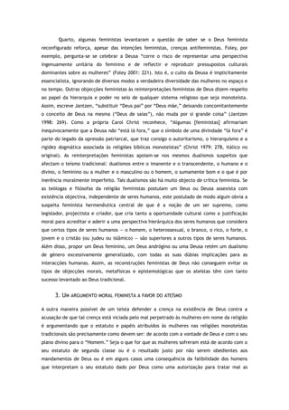 Quarto, algumas feministas levantaram a questão de saber se o Deus feminista
reconfigurado reforça, apesar das intenções feministas, crenças antifeministas. Foley, por
exemplo, pergunta-se se celebrar a Deusa “corre o risco de representar uma perspectiva
ingenuamente unitária do feminino e de reflectir e reproduzir pressupostos culturais
dominantes sobre as mulheres” (Foley 2001: 221). Isto é, o culto da Deusa é implicitamente
essencialista, ignorando de diversos modos a verdadeira diversidade das mulheres no espaço e
no tempo. Outras objecções feministas às reinterpretações feministas de Deus dizem respeito
ao papel da hierarquia e poder no seio de qualquer sistema religioso que seja monoteísta.
Assim, escreve Jantzen, “substituir “Deus pai” por “Deus mãe,” deixando concomitantemente
o conceito de Deus na mesma (“Deus de saias”), não muda por si grande coisa” (Jantzen
1998: 269). Como a própria Carol Christ reconhece, “Algumas [feministas] afirmariam
inequivocamente que a Deusa não “está lá fora,” que o símbolo de uma divindade “lá fora” é
parte do legado da opressão patriarcal, que traz consigo o autoritarismo, o hierarquismo e a
rigidez dogmática associada às religiões bíblicas monoteístas” (Christ 1979: 278, itálico no
original). As reinterpretações feministas apoiam-se nos mesmos dualismos suspeitos que
afectam o teísmo tradicional: dualismos entre o imanente e o transcendente, o humano e o
divino, o feminino ou a mulher e o masculino ou o homem, o sumamente bom e o que é por
inerência moralmente imperfeito. Tais dualismos são há muito objecto de crítica feminista. Se
as teólogas e filósofas da religião feministas postulam um Deus ou Deusa assexista com
existência objectiva, independente de seres humanos, este postulado de modo algum obvia a
suspeita feminista hermenêutica central de que é a noção de um ser supremo, como
legislador, projectista e criador, que cria tanto a oportunidade cultural como a justificação
moral para acreditar e aderir a uma perspectiva hierárquica dos seres humanos que considera
que certos tipos de seres humanos — o homem, o heterossexual, o branco, o rico, o forte, o
jovem e o cristão (ou judeu ou islâmico) — são superiores a outros tipos de seres humanos.
Além disso, propor um Deus feminino, um Deus andrógino ou uma Deusa retém um dualismo
de género excessivamente generalizado, com todas as suas dúbias implicações para as
interacções humanas. Assim, as reconstruções feministas de Deus não conseguem evitar os
tipos de objecções morais, metafísicas e epistemológicas que os ateístas têm com tanto
sucesso levantado ao Deus tradicional.
3. UM ARGUMENTO MORAL FEMINISTA A FAVOR DO ATEÍSMO
A outra maneira possível de um teísta defender a crença na existência de Deus contra a
acusação de que tal crença está viciada pelo mal perpetrado às mulheres em nome da religião
é argumentando que o estatuto e papéis atribuídos às mulheres nas religiões monoteístas
tradicionais são precisamente como devem ser: de acordo com a vontade de Deus e com o seu
plano divino para o “Homem.” Seja o que for que as mulheres sofreram está de acordo com o
seu estatuto de segunda classe ou é o resultado justo por não serem obedientes aos
mandamentos de Deus ou é em alguns casos uma consequência da falibilidade dos homens
que interpretam o seu estatuto dado por Deus como uma autorização para tratar mal as
 