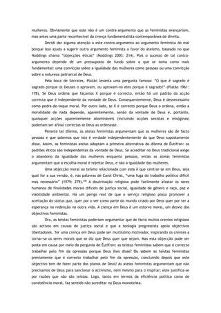 mulheres. Obviamente que este não é um contra-argumento que as feministas avançariam,
mas antes uma parte reconhecível da crença fundamentalista contemporânea de direita.
Decidi dar alguma atenção a este contra-argumento ao argumento feminista do mal
porque isso ajuda a sugerir outro argumento feminista a favor do ateísmo, baseado no que
Noddings chama “objecções éticas” (Noddings 2003: 214). Pois o sucesso de tal contra-
argumento depende de um pressuposto de fundo sobre o que se toma como mais
fundamental: uma convicção sobre a igualdade das mulheres como pessoas ou uma convicção
sobre a natureza patriarcal de Deus.
Pela boca de Sócrates, Platão levanta uma pergunta famosa: “O que é sagrado é
sagrado porque os Deuses o aprovam, ou aprovam-no eles porque é sagrado?” (Platão 1961:
178). Se Deus ordena que façamos X porque é correcto, então há um padrão da acção
correcta que é independente da vontade de Deus. Consequentemente, Deus é desnecessário
como pedra-de-toque moral. Por outro lado, se X é correcto porque Deus o ordena, então a
moralidade de nada depende, aparentemente, senão da vontade de Deus e, portanto,
quaisquer acções aparentemente abomináveis (incluindo acções sexistas e misóginas)
poderiam ser afinal correctas se Deus as ordenasse.
Perante tal dilema, as ateias feministas argumentam que as mulheres são de facto
pessoas e que sabemos que isto é verdade independentemente do que Deus supostamente
disse. Assim, as feministas ateias adoptam a primeira alternativa do dilema de Êutífron: os
padrões éticos são independentes da vontade de Deus. Se acreditar no Deus tradicional exige
o abandono da igualdade das mulheres enquanto pessoas, então as ateias feministas
argumentam que a escolha moral é rejeitar Deus, e não a igualdade das mulheres.
Uma objecção moral ao teísmo relacionada com esta é que centrar-se em Deus, seja
qual for a sua versão, é, nas palavras de Carol Christ, “uma fuga do trabalho político difícil
mas necessário” (1979: 279).298
A doutrinação religiosa pode facilmente afastar os seres
humanos de finalidades morais difíceis de justiça social, igualdade de género e raça, paz e
viabilidade ambiental. Há um perigo real de que o serviço religioso possa promover a
aceitação do status quo, quer por o ver como parte do mundo criado por Deus quer por ter a
esperança na redenção na outra vida. A crença em Deus é um estorvo moral, um desvio dos
objectivos feministas.
Ora, as teístas feministas poderiam argumentar que de facto muitos crentes religiosos
são activos em causas de justiça social e que a teologia progressista apoia objectivos
libertadores. Ter uma crença em Deus pode ser muitíssimo motivador, inspirando os crentes a
tornar-se os seres morais que se diz que Deus quer que sejam. Mas esta objecção pode ser
posta em causa por meio da pergunta de Êutífron: as teístas feministas sabem que é correcto
trabalhar pelo fim da opressão porque Deus lhes disse? Ou sabem as teístas feministas
previamente que é correcto trabalhar pelo fim da opressão, concluindo depois que este
objectivo tem de fazer parte dos planos de Deus? As ateias feministas argumentam que não
precisamos de Deus para sancionar o activismo, nem mesmo para o inspirar; este justifica-se
por razões que não são teístas. Logo, tanto em termos da eficiência política como de
consistência moral, faz sentido não acreditar no Deus monoteísta.
 