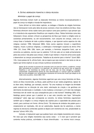 4. OUTRAS ABORDAGENS FEMINISTAS À CRENÇA RELIGIOSA
Minimizar o papel da crença
Algumas feministas tentam iludir as objecções feministas ao teísmo reconceptualizando o
papel da crença na religião e tirando-lhe importância.
Como afirmei no início deste capítulo, as teólogas e filósofas da religião feministas
não se interessaram muito pela ideia de provas racionais a favor da existência de Deus. Estas
feministas oferecem várias razões tanto para explicar como para justificar o que pensam que
é a irrelevância dos argumentos filosóficos com respeito a Deus. Teístas feministas como Amy
Hollywood e Grace Jantzen criticam as perspectivas de Deus que tratam a religião como se
consistisse primariamente, ou até exclusivamente, num conjunto de crenças, como se a
crença fosse a fundação de toda a prática religiosa, e que ignoram outros aspectos da vida
religiosa (Jantzen 1998; Hollywood 2004). Estes outros aspectos incluem a experiência
religiosa, rituais e práticas religiosas, a celebração e homenagem corpórea do divino (Thie
1994: 231; Gross 1996: 228). Assim, por exemplo, a feminista Jacqueline Scott, que se
converteu ao judaísmo, escreve que no judaísmo “A fé de cada um se mede primariamente
pelos seus actos e não pelas suas crenças. A ideia é que realizar o ritual de certos actos ajuda
a desenvolver as crenças concomitantes. Trabalha-se do exterior para o interior” (Scott 2003:
135). Como pessoa de fé, afirma Scott, não se espera que seja racional e não tenta (e não se
espera que tente) explicar as suas crenças e práticas racionalmente:
Apesar de ter entrado no processo de conversão como um exercício teórico, académico, emergi
dele centrando-me no prático e no espiritual. Ao contrário do que ocorre com os aspectos
filosóficos e até feministas da minha arte de viver, não me sinto obrigada a conseguir
compreender completamente pontos de vista diversificados e a concluir quais são melhores.
Não me sinto obrigada a ser racionalmente consistente em termos dos rituais que adopto ou do
modo como os pratico. (Scott 2003: 137)
Alternativamente, algumas feministas sugeriram que uma crença feminista em Deus,
talvez um Deus reconstruído, ou Deusa, pode justificar-se por razões pragmáticas. Apesar de
se dizer ateia, Noddings, por exemplo, escreve: “Se uma mudança na imagem da divindade
pode conduzir-nos na direcção de uma maior valorização da criação e da gentileza em
detrimento da destruição e crueldade, é uma mudança a encorajar […] O valor das teologias
feministas tem de residir nas suas consequências para a vida humana” (Noddings 2003: 217).
Noddings parece pensar que é possível ter e usar este conceito sem fazer “afirmações
ontológicas” sobre algo que corresponda ao conceito. As teístas feministas argumentam
também que a religião e a crença religiosa são capitais para a capacidade das pessoas para
resistir, para continuar em frente. Afirma Christ: “Os sistemas de símbolos não podem pura e
simplesmente ser rejeitados, têm de ser substituídos. Quando não há substituto, a mente
regressa às estruturas conhecidas quando se depara com momentos de crise, perplexidade ou
derrota” (Christ 1979: 275).
Contudo, é implausível supor que pudesse haver uma religião monoteísta sem crenças.
Por mais que uma religião monoteísta seja outras coisas — e é claro que é provável que
contenha muitas práticas, actividades e rituais diversificados — no mínimo inclui crenças.
 