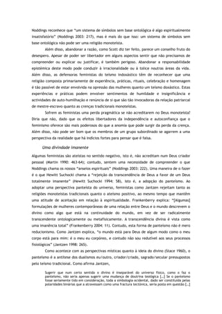 Noddings reconhece que “um sistema de símbolos sem base ontológica é algo espiritualmente
insatisfatório” (Noddings 2003: 217), mas é mais do que isso: um sistema de símbolos sem
base ontológica não pode ser uma religião monoteísta.
Além disso, abandonar a razão, como Scott diz ter feito, parece um conselho fruto do
desespero. Apesar de poder ser libertador em alguns aspectos sentir que não precisamos de
compreender ou explicar ou justificar, é também perigoso. Abandonar a responsabilidade
epistémica deste modo pode conduzir à irracionalidade ou à tolice noutras áreas da vida.
Além disso, as defensoras feministas do teísmo indoxástico têm de reconhecer que uma
religião composta primariamente de experiência, práticas, rituais, celebração e homenagem
é tão passível de estar envolvida na opressão das mulheres quanto um teísmo doxástico. Estas
experiências e práticas podem envolver sentimentos de humildade e insignificância e
actividades de auto-humilhação e renúncia de si que são tão invocadoras da relação patriarcal
de mestre-escravo quanto as crenças tradicionais monoteístas.
Sofrem as feministas uma perda pragmática se não acreditarem no Deus monoteísta?
Diria que não, dado que os efeitos libertadores da independência e autoconfiança que o
feminismo oferece são mais poderosos do que a anomia que pode surgir da perda da crença.
Além disso, não pode ser bom que os membros de um grupo subordinado se agarrem a uma
perspectiva da realidade que há indícios fortes para pensar que é falsa.
Uma divindade imanente
Algumas feministas são ateístas no sentido negativo, isto é, não acreditam num Deus criador
pessoal (Martin 1990: 463-64); contudo, sentem uma necessidade de compreender o que
Noddings chama os nossos “anseios espirituais” (Noddings 2003: 222). Uma maneira de o fazer
é o que Hewitt Suchocki chama a “rejeição da transcendência de Deus a favor de um Deus
totalmente imanente” (Hewitt Suchocki 1994: 58), isto é, a adopção do panteísmo. Ao
adoptar uma perspectiva panteísta do universo, feministas como Jantzen rejeitam tanto as
religiões monoteístas tradicionais quanto o ateísmo positivo, ao mesmo tempo que mantêm
uma atitude de aceitação em relação à espiritualidade. Frankenberry explica: “[Algumas]
formulações de mulheres contemporâneas de uma relação entre Deus e o mundo descrevem o
divino como algo que está na continuidade do mundo, em vez de ser radicalmente
transcendente ontologicamente ou metafisicamente. A transcendência divina é vista como
uma imanência total” (Frankenberry 2004: 11). Contudo, esta forma de panteísmo não é mero
reducionismo. Como Jantzen explica, “o mundo está para Deus de algum modo como o meu
corpo está para mim: é o meu eu corpóreo, e contudo não sou redutível aos seus processos
fisiológicos” (Jantzen 1998: 265).
Como acontece com as perspectivas místicas quanto à ideia do divino (Stace 1960), o
panteísmo é a antítese dos dualismos eu/outro, criador/criado, sagrado/secular pressupostos
pelo teísmo tradicional. Como afirma Jantzen,
Sugerir que num certo sentido o divino é inseparável do universo físico, como o faz o
panteísmo, não seria apenas sugerir uma mudança de doutrina teológica […] Se o panteísmo
fosse seriamente tido em consideração, toda a simbologia ocidental, dado ser constituída pelas
polaridades binárias que a atravessam como uma fractura tectónica, seria posta em questão […]
 