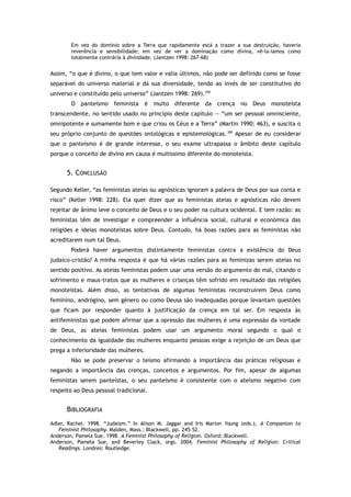 Em vez do domínio sobre a Terra que rapidamente está a trazer a sua destruição, haveria
reverência e sensibilidade; em vez de ver a dominação como divina, vê-la-íamos como
totalmente contrária à divindade. (Jantzen 1998: 267-68)
Assim, “o que é divino, o que tem valor e valia últimos, não pode ser definido como se fosse
separável do universo material e da sua diversidade, tendo ao invés de ser constitutivo do
universo e constituído pelo universo” (Jantzen 1998: 269).299
O panteísmo feminista é muito diferente da crença no Deus monoteísta
transcendente, no sentido usado no princípio deste capítulo — “um ser pessoal omnisciente,
omnipotente e sumamente bom e que criou os Céus e a Terra” (Martin 1990: 463), e suscita o
seu próprio conjunto de questões ontológicas e epistemológicas.300
Apesar de eu considerar
que o panteísmo é de grande interesse, o seu exame ultrapassa o âmbito deste capítulo
porque o conceito de divino em causa é muitíssimo diferente do monoteísta.
5. CONCLUSÃO
Segundo Keller, “as feministas ateias ou agnósticas ignoram a palavra de Deus por sua conta e
risco” (Keller 1998: 228). Ela quer dizer que as feministas ateias e agnósticas não devem
rejeitar de ânimo leve o conceito de Deus e o seu poder na cultura ocidental. E tem razão: as
feministas têm de investigar e compreender a influência social, cultural e económica das
religiões e ideias monoteístas sobre Deus. Contudo, há boas razões para as feministas não
acreditarem num tal Deus.
Poderá haver argumentos distintamente feministas contra a existência do Deus
judaico-cristão? A minha resposta é que há várias razões para as feminizas serem ateias no
sentido positivo. As ateias feministas podem usar uma versão do argumento do mal, citando o
sofrimento e maus-tratos que as mulheres e crianças têm sofrido em resultado das religiões
monoteístas. Além disso, as tentativas de algumas feministas reconstruírem Deus como
feminino, andrógino, sem género ou como Deusa são inadequadas porque levantam questões
que ficam por responder quanto à justificação da crença em tal ser. Em resposta às
antifeministas que podem afirmar que a opressão das mulheres é uma expressão da vontade
de Deus, as ateias feministas podem usar um argumento moral segundo o qual o
conhecimento da igualdade das mulheres enquanto pessoas exige a rejeição de um Deus que
prega a inferioridade das mulheres.
Não se pode preservar o teísmo afirmando a importância das práticas religiosas e
negando a importância das crenças, conceitos e argumentos. Por fim, apesar de algumas
feministas serem panteístas, o seu panteísmo é consistente com o ateísmo negativo com
respeito ao Deus pessoal tradicional.
BIBLIOGRAFIA
Adler, Rachel. 1998. “Judaism.” In Alison M. Jaggar and Iris Marion Young (eds.), A Companion to
Feminist Philosophy. Malden, Mass.: Blackwell, pp. 245–52.
Anderson, Pamela Sue. 1998. A Feminist Philosophy of Religion. Oxford: Blackwell.
Anderson, Pamela Sue, and Beverley Clack, orgs. 2004. Feminist Philosophy of Religion: Critical
Readings. Londres: Routledge.
 