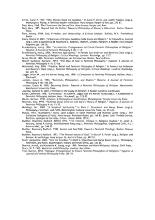 Christ, Carol P. 1979. “Why Women Need the Goddess.” In Carol P. Christ and Judith Plaskow (orgs.),
Womanspirit Rising: A Feminist Reader in Religion. Nova Iorque: Harper & Row, pp. 273–87.
Daly, Mary. 1968. The Church and the Second Sex. Nova Iorque: Harper and Row.
Daly, Mary. 1985. Beyond God the Father: Toward a Philosophy of Women’s Liberation. Boston: Beacon
Press.
Flew, Antony. 1984. God, Freedom, and Immortality: A Critical Analysis. Buffalo, N.Y.: Prometheus
Books.
Foley, Helene P. 2001. “A Question of Origins: Goddess Cults Greek and Modern.” In Elizabeth A. Castelli
(org.), com a assistência de Rosamond C. Rodman, Women, Gender, Religion: A Reader. Nova Iorque:
Palgrave, pp. 216–36.
Frankenberry, Nancy. 1994. “Introduction: Prolegomenon to Future Feminist Philosophies of Religion.”
Hypatia: A Journal of Feminist Philosophy 9 (4): 1–14.
Frankenberry, Nancy. 2004. “Feminist Approaches.” In Pamela Sue Anderson and Beverley Clack (orgs.),
Feminist Philosophy of Religion: Critical Readings. Londres: Routledge, pp. 3–27.
Gross, Rita M. 1996. Feminism and Religion: An Introduction. Boston: Beacon Press.
Hewitt Suchocki, Marjorie. 1994. “The Idea of God in Feminist Philosophy.” Hypatia: A Journal of
Feminist Philosophy 9 (4): 57–68.
Hollywood, Amy. 2004. “Practice, Belief and Feminist Philosophy of Religion.” In Pamela Sue Anderson
and Beverley Clack (orgs.), Feminist Philosophy of Religion: Critical Readings. Londres: Routledge,
pp. 225–40.
Jaggar, Alison M., and Iris Marion Young, eds. 1998. A Companion to Feminist Philosophy. Malden, Mass.:
Blackwell.
Jantzen, Grace M. 1994. “Feminists, Philosophers, and Mystics.” Hypatia: A Journal of Feminist
Philosophy 9 (4): 186–206.
Jantzen, Grace M. 1998. Becoming Divine: Towards a Feminist Philosophy of Religion. Manchester:
Manchester University Press.
Juschka, Darlene M. 2001. Feminism in the Study of Religion: A Reader. Londres: Continuum.
Keller, Catherine. 1998. “Christianity.” In Alison M. Jaggar and Iris Marion Young (orgs.), A Companion to
Feminist Philosophy. Malden, Mass.: Blackwell, pp. 225–35.
Martin, Michael. 1990. Atheism: A Philosophical Justification. Philadelphia: Temple University Press.
Newman, Amy. 1994. “Feminist Social Criticism and Marx’s Theory of Religion.” Hypatia: A Journal of
Feminist Philosophy 9 (4): 15–37.
Noddings, Nel. 2003. “A Skeptical Spirituality.” In Ruth E. Groenhout and Marya Bower (orgs.),
Philosophy, Feminism, and Faith. Bloomington: Indiana University Press, pp. 213–26.
Platão. 1961. “Euthyphro,” trans. Lane Cooper. In Edith Hamilton and Hunting Cairns (orgs.), The
Collected Dialogues of Plato. Nova Iorque: Pantheon Books, pp. 169–85. [trad. José Trindade Santos,
Êutífron, Apologia de Sócrates, Críton. Lisboa: INCM, 1993.]
Ruether, Rosemary Radford. [1981] 1992. “The Feminist Critique in Religious Studies.” In Janet A.
Kourany, James P. Sterba, and Rosemarie Tong (orgs.), Feminist Philosophies. Englewood Cliffs, N.J.:
Prentice Hall, pp. 244–53.
Ruether, Rosemary Radford. 1983. Sexism and God-Talk: Toward a Feminist Theology. Boston: Beacon
Press.
Ruether, Rosemary Radford. 1993. “The Female Nature of God.” In Burton F. Porter (org.), Religion and
Reason: An Anthology. Nova Iorque: St. Martin’s Press, pp. 487–93.
Scott, Jacqueline. 2003. “Into the Crucible.” In Ruth E. Groenhout and Marya Bower (orgs.), Philosophy,
Feminism, and Faith. Bloomington: Indiana University Press, pp. 120–39.
Sharma, Arvind, and Katherine K. Young, orgs. 1999. Feminism and World Religions. Albany: SUNY Press.
Stace, W. T. 1960. Mysticism and Philosophy. Londres: Macmillan.
Thie, Marilyn. 1994. “Epilogue: Prolegomenon to Future Feminist Philosophies of Religions.” Hypatia: A
Journal of Feminist Philosophy 9 (4): 229–39.
 