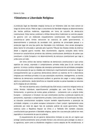 Steven G. Gey
15Ateísmo e Liberdade Religiosa
A protecção legal da liberdade religiosa tornou-se um fenómeno cada vez mais comum ao
longo do último século. Pode-se ligar o crescimento da liberdade religiosa ao desenvolvimento
das teorias políticas modernas, organizadas em torno do conceito de democracia
constitucional. Estas teorias combinam a ênfase democrática tradicional no controlo popular
do governo com um elaborado enquadramento constitucional. Este enquadramento
caracteriza-se pelos limites estruturais ao exercício do poder governamental, o
desenvolvimento e protecção da sociedade civil, garantias de privacidade pessoal e a
protecção legal de uma boa parte das liberdades civis individuais. Uma versão abrangente
desta teoria foi articulada e aplicada pelo Supremo Tribunal dos Estados Unidos da América
desde a segunda guerra mundial. Mais recentemente, algumas variações desta teoria
tornaram-se características primárias dos sistemas constitucionais domésticos de países que
constituem a União Europeia e no desenvolvimento da estrutura constitucional que rege a
união como um todo.
Um tema central das teorias modernas da democracia constitucional é que certos
aspectos da crença, expressão e comportamento privados estão para lá do controlo do
governo. A crença e prática religiosas são exemplos quintessenciais de actividades protegidas
por esta presunção de que os cidadãos são intelectual e espiritualmente autónomos. Exige-se
consequentemente que os governos democráticos deixem as matérias de fé e observância
religiosas aos indivíduos privados e às suas associações voluntárias. Analogamente, as teorias
modernas da democracia constitucional proíbem os governos de coagir a crença religiosa,
aberta ou subtilmente, dando benefícios ou impondo sanções ou penas baseadas na natureza
da fé religiosa de um indivíduo.
Por mais de duzentos anos a Constituição dos EUA incluiu o exercício religioso entre os
vários direitos individuais especificamente protegidos por uma Carta dos Direitos.
Similarmente, os governos de muitos países ocidentais — juntamente com a própria União
Europeia — começaram a introduzir nas suas constituições escritas a protecção explícita do
pensamento, expressão e comportamento privados. Como acontece na Constituição dos EUA,
as cláusulas constitucionais europeias incluem também especificamente a protecção da
actividade religiosa, e os países europeus começaram a fazer cumprir rigorosamente estas
protecções por meio de algum tipo de avaliação judicial da acção governativa. Países
asiáticos como a República Popular da China e a Tailândia têm também cláusulas
constitucionais que garantem a liberdade religiosa, apesar de a sua execução judicial ser mais
esporádica e inconsistente do que no ocidente.
O enquadramento de um governo democrático limitado no seio de um regime que
protege constitucionalmente actos privados fornece uma estrutura para proteger os ateus e
os agnósticos, assim como os dissidentes religiosos e outros adeptos de fés intradicionais. A
 