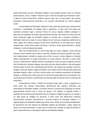 noção democrática de que a liberdade religiosa é uma questão privada, imune ao controlo
governamental, torna a religião irrelevante para o exercício do poder governamental. Assim,
a lógica da teoria democrática moderna parece exigir que os ateus gozem das mesmas
protecções tradicionalmente oferecidas a um conjunto diversificado de crentes religiosos
usuais.
A jurisprudência da liberdade religiosa na maior parte das democracias constitucionais
reconhece a necessidade de proteger ateus e agnósticos. A maior parte dos países que
concedem protecção legal a diversas formas de crença religiosa também protegem os
descrentes da imposição de sanções governamentais directas. Mas mesmo em países que têm
fortes protecções legais da liberdade religiosa se permite que os governos professem a
fidelidade colectiva da nação à crença religiosa de um modo que marginaliza subtilmente os
ateus. Apesar de os países europeus já não terem oficialmente, na sua maior parte, igrejas
estabelecidas, muitos desses países continuam a fornecer fundos governamentais a escolas
religiosas e a outras despesas das igrejas.
Além do reconhecimento ou aval formal legal da crença religiosa, muitos factores
culturais servem também para limitar o exercício completo dos direitos políticos dos ateus.
Isto é especialmente verdade em países com os EUA, no qual a crença religiosa e a devoção
pública desempenham um papel proeminente na cultura política. Nos EUA, os ateus estão
cultural e politicamente isolados devido ao pressuposto comum de que os agentes políticos
têm de demonstrar devoção religiosa como parte dos seus deveres públicos. Este pressuposto
persiste apesar do facto de a Constituição dos EUA ter uma cláusula que protege o exercício
religioso, outra que separa a igreja do estado e uma história vibrante de execução judicial da
liberdade religiosa. Assim, nos EUA e noutros países com tradições semelhantes de liberdade
religiosa, o ateísmo sofre muitas vezes de um ostracismo quase legal que é inconsistente com
os princípios que fornecem a justificação da protecção legal formal dos direitos individuais de
consciência.
Compreende-se melhor o âmbito da protecção legal dada a ateus e agnósticos na
maior parte dos sistemas democráticos identificando dois aspectos diferentes mas
relacionados da liberdade religiosa. O primeiro envolve a protecção da imposição de sanções
governamentais directas face à recusa de abraçar a fé religiosa. O segundo envolve a
proibição de favoritismo governamental oficial em relação à religião em geral ou em relação a
um dado grupo de religiões em particular. A maior parte das democracias modernas
constitucionais executam efectivamente o primeiro aspecto da liberdade religiosa; é o
segundo aspecto da liberdade religiosa que muitas vezes recebe uma protecção desadequada.
Os pormenores dos dois aspectos da liberdade religiosa são discutidos a seguir, depois de
passar em revista brevemente o modo como os ateus eram tratados ao longo do período no
qual se desenvolveram as concepções modernas de liberdade religiosa.
 