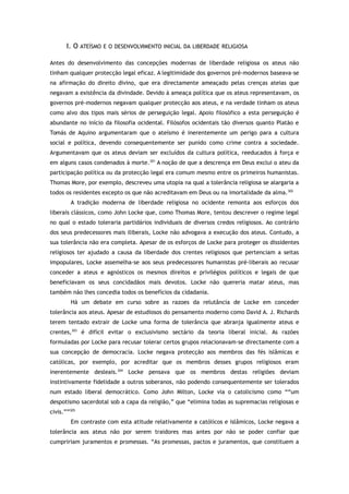 I. O ATEÍSMO E O DESENVOLVIMENTO INICIAL DA LIBERDADE RELIGIOSA
Antes do desenvolvimento das concepções modernas de liberdade religiosa os ateus não
tinham qualquer protecção legal eficaz. A legitimidade dos governos pré-modernos baseava-se
na afirmação do direito divino, que era directamente ameaçado pelas crenças ateias que
negavam a existência da divindade. Devido à ameaça política que os ateus representavam, os
governos pré-modernos negavam qualquer protecção aos ateus, e na verdade tinham os ateus
como alvo dos tipos mais sérios de perseguição legal. Apoio filosófico a esta perseguição é
abundante no início da filosofia ocidental. Filósofos ocidentais tão diversos quanto Platão e
Tomás de Aquino argumentaram que o ateísmo é inerentemente um perigo para a cultura
social e política, devendo consequentemente ser punido como crime contra a sociedade.
Argumentavam que os ateus deviam ser excluídos da cultura política, reeducados à força e
em alguns casos condenados à morte.301
A noção de que a descrença em Deus exclui o ateu da
participação política ou da protecção legal era comum mesmo entre os primeiros humanistas.
Thomas More, por exemplo, descreveu uma utopia na qual a tolerância religiosa se alargaria a
todos os residentes excepto os que não acreditavam em Deus ou na imortalidade da alma.302
A tradição moderna de liberdade religiosa no ocidente remonta aos esforços dos
liberais clássicos, como John Locke que, como Thomas More, tentou descrever o regime legal
no qual o estado toleraria partidários individuais de diversos credos religiosos. Ao contrário
dos seus predecessores mais iliberais, Locke não advogava a execução dos ateus. Contudo, a
sua tolerância não era completa. Apesar de os esforços de Locke para proteger os dissidentes
religiosos ter ajudado a causa da liberdade dos crentes religiosos que pertenciam a seitas
impopulares, Locke assemelha-se aos seus predecessores humanistas pré-liberais ao recusar
conceder a ateus e agnósticos os mesmos direitos e privilégios políticos e legais de que
beneficiavam os seus concidadãos mais devotos. Locke não quereria matar ateus, mas
também não lhes concedia todos os benefícios da cidadania.
Há um debate em curso sobre as razoes da relutância de Locke em conceder
tolerância aos ateus. Apesar de estudiosos do pensamento moderno como David A. J. Richards
terem tentado extrair de Locke uma forma de tolerância que abranja igualmente ateus e
crentes,303
é difícil evitar o exclusivismo sectário da teoria liberal inicial. As razões
formuladas por Locke para recusar tolerar certos grupos relacionavam-se directamente com a
sua concepção de democracia. Locke negava protecção aos membros das fés islâmicas e
católicas, por exemplo, por acreditar que os membros desses grupos religiosos eram
inerentemente desleais.304
Locke pensava que os membros destas religiões deviam
instintivamente fidelidade a outros soberanos, não podendo consequentemente ser tolerados
num estado liberal democrático. Como John Milton, Locke via o catolicismo como ““um
despotismo sacerdotal sob a capa da religião,” que “elimina todas as supremacias religiosas e
civis.””305
Em contraste com esta atitude relativamente a católicos e islâmicos, Locke negava a
tolerância aos ateus não por serem traidores mas antes por não se poder confiar que
cumpririam juramentos e promessas. “As promessas, pactos e juramentos, que constituem a
 