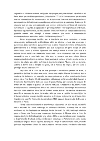 argamassa da sociedade humana, não podem ter qualquer peso para um ateu. A eliminação de
Deus, ainda que tão-só em pensamento, tudo dissolve.”306
Locke centrava-se no que entendia
que era a deslealdade dos ateus em parte por acreditar que esta característica era relevante
para duas áreas de legítima preocupação governativa: primeiro, a capacidade do governo de
assegurar que um ateu tem capacidade para fornecer testemunhos verídicos sob juramento
num tribunal e, segundo, a capacidade do governo para fazer valer as promessas contratuais.
Quanto ao segundo interesse, os ateus desleais ameaçavam fazer ruir a capacidade dos novos
governos liberais para proteger o mundo comercial que estava a desenvolver-se
conjuntamente com a estrutura política do liberalismo clássico.307
Locke argumentava também que a tolerância dos ateus conduziria a outras
consequências politicamente problemáticas. Além de eliminar a base das promessas e
juramentos, Locke acreditava que permitir que os ateus falassem livremente enfraqueceria
potencialmente a fé religiosa necessária para que a população em geral exerça um juízo
moral sólido. Assim, o ateísmo representa uma ameaça directa à virtude cívica que é a
espinha dorsal política do liberalismo democrático. Locke considerava que um governo
democrático tem a autoridade para lidar com as ameaças aos seus valores básicos
regulamentando legalmente o ateísmo. Da perspectiva de Locke, é primeiro preciso aceitar o
domínio da religião para obter os frutos da tolerância religiosa. “Quem, pelo seu ateísmo,
debilita e destrói toda a religião não pode, sob a máscara da religião, pôr em causa o
privilégio de uma tolerância.”308
Seja qual for a razão de ser que justifique a intolerância perante os ateus, a
perseguição jurídica dos ateus era muito comum nos estados liberais do início da época
moderna. Na Inglaterra, por exemplo, os ateus continuaram a sofrer impedimentos legais
graves até ao final do séc. XIX. Vários episódios públicos que ganharam notoriedade ilustram o
tratamento discriminatório dado aos ateus. O poeta Shelley, por exemplo, foi expulso de
Oxford em 1911 depois de publicar um panfleto intitulado “A Necessidade do Ateísmo.” Este
tratado contribuiu também para a decisão dos tribunais britânicos de lhe negar a custódia dos
seus dois filhos depois da morte da sua primeira mulher, Harriet, decisão que não era uma
experiência incomum dos ateus declarados. Além de negar a custódia dos seus filhos, os
tribunais britânicos negavam também aos ateus o direito de testemunhar em tribunal. Este
impedimento legal foi finalmente abandonado em 1869, aquando da aprovação da Emenda à
Lei sobre as Provas.
Talvez o caso mais notório de discriminação legal contra um ateu no séc. XIX tenha
sido a exclusão de Charles Bradlaugh do parlamento britânico. Bradlaugh era um ateu
confesso e um dos fundadores da Sociedade Secular Nacional. Em 1880, Bradlaugh foi eleito
para a Câmara dos Comuns para representar Northampton. A Câmara votou a favor da
negação do direito de Bradlaugh não jurar sobre a Bíblia na sua tomada de posse, e expulsou-
o do parlamento. Bradlaugh tentou em vão reaver o seu lugar no Parlamento em várias outras
ocasiões ao longo da década seguinte. Foi expulso à força da Câmara muitas vezes, multado
por votar ilegalmente e chegou até a estar preso na Torre de Londres. Foi reeleito três vezes
 