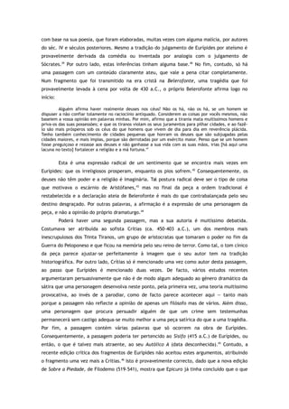 com base na sua poesia, que foram elaboradas, muitas vezes com alguma malícia, por autores
do séc. IV e séculos posteriores. Mesmo a tradição do julgamento de Eurípides por ateísmo é
provavelmente derivada da comédia ou inventada por analogia com o julgamento de
Sócrates.39
Por outro lado, estas inferências tinham alguma base.40
No fim, contudo, só há
uma passagem com um conteúdo claramente ateu, que vale a pena citar completamente.
Num fragmento que foi transmitido na era cristã na Belerofonte, uma tragédia que foi
provavelmente levada à cena por volta de 430 a.C., o próprio Belerofonte afirma logo no
início:
Alguém afirma haver realmente deuses nos céus? Não os há, não os há, se um homem se
dispuser a não confiar tolamente no raciocínio antiquado. Considerem as coisas por vocês mesmos, não
baseiem a vossa opinião em palavras minhas. Por mim, afirmo que a tirania mata muitíssimos homens e
priva-os das suas possessões; e que os tiranos violam os seus juramentos para pilhar cidades, e ao fazê-
lo são mais prósperos sob os céus do que homens que vivem de dia para dia em reverência plácida.
Tenho também conhecimento de cidades pequenas que honram os deuses que são subjugadas pelas
cidades maiores, e mais ímpias, porque são derrotadas por um exército maior. Penso que se um homem
fosse preguiçoso e rezasse aos deuses e não ganhasse a sua vida com as suas mãos, irias [há aqui uma
lacuna no texto] fortalecer a religião e a má fortuna.41
Esta é uma expressão radical de um sentimento que se encontra mais vezes em
Eurípides: que os irreligiosos prosperam, enquanto os pios sofrem.42
Consequentemente, os
deuses não têm poder e a religião é imaginária. Tal postura radical deve ser o tipo de coisa
que motivava o escárnio de Aristófanes,43
mas no final da peça a ordem tradicional é
restabelecida e a declaração ateia de Belerofonte é mais do que contrabalançada pelo seu
destino desgraçado. Por outras palavras, a afirmação é a expressão de uma personagem da
peça, e não a opinião do próprio dramaturgo.44
Poderá haver uma segunda passagem, mas a sua autoria é muitíssimo debatida.
Costumava ser atribuída ao sofista Crítias (ca. 450–403 a.C.), um dos membros mais
inescrupulosos dos Trinta Tiranos, um grupo de aristocratas que tomaram o poder no fim da
Guerra do Peloponeso e que ficou na memória pelo seu reino de terror. Como tal, o tom cínico
da peça parece ajustar-se perfeitamente à imagem que o seu autor tem na tradição
historiográfica. Por outro lado, Crítias só é mencionado uma vez como autor desta passagem,
ao passo que Eurípides é mencionado duas vezes. De facto, vários estudos recentes
argumentaram persuasivamente que não é de modo algum adequado ao género dramático da
sátira que uma personagem desenvolva neste ponto, pela primeira vez, uma teoria muitíssimo
provocativa, ao invés de a parodiar, como de facto parece acontecer aqui — tanto mais
porque a passagem não reflecte a opinião de apenas um filósofo mas de vários. Além disso,
uma personagem que procura persuadir alguém de que um crime sem testemunhas
permanecerá sem castigo adequa-se muito melhor a uma peça satírica do que a uma tragédia.
Por fim, a passagem contém várias palavras que só ocorrem na obra de Eurípides.
Consequentemente, a passagem poderia ter pertencido ao Sísifo (415 a.C.) de Eurípides, ou
então, o que é talvez mais atraente, ao seu Autólico A (data desconhecida).45
Contudo, a
recente edição crítica dos fragmentos de Eurípides não aceitou estes argumentos, atribuindo
o fragmento uma vez mais a Crítias.46
Isto é provavelmente correcto, dado que a nova edição
de Sobre a Piedade, de Filodemo (519–541), mostra que Epicuro já tinha concluído que o que
 