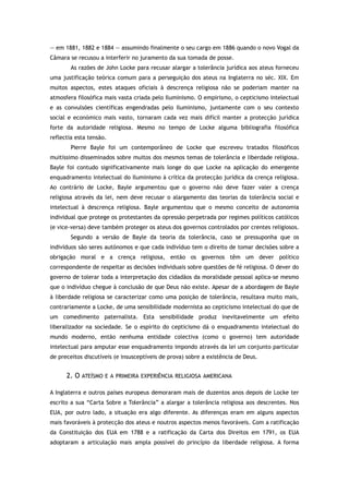 — em 1881, 1882 e 1884 — assumindo finalmente o seu cargo em 1886 quando o novo Vogal da
Câmara se recusou a interferir no juramento da sua tomada de posse.
As razões de John Locke para recusar alargar a tolerância jurídica aos ateus forneceu
uma justificação teórica comum para a perseguição dos ateus na Inglaterra no séc. XIX. Em
muitos aspectos, estes ataques oficiais à descrença religiosa não se poderiam manter na
atmosfera filosófica mais vasta criada pelo Iluminismo. O empirismo, o cepticismo intelectual
e as convulsões científicas engendradas pelo Iluminismo, juntamente com o seu contexto
social e económico mais vasto, tornaram cada vez mais difícil manter a protecção jurídica
forte da autoridade religiosa. Mesmo no tempo de Locke alguma bibliografia filosófica
reflectia esta tensão.
Pierre Bayle foi um contemporâneo de Locke que escreveu tratados filosóficos
muitíssimo disseminados sobre muitos dos mesmos temas de tolerância e liberdade religiosa.
Bayle foi contudo significativamente mais longe do que Locke na aplicação do emergente
enquadramento intelectual do Iluminismo à crítica da protecção jurídica da crença religiosa.
Ao contrário de Locke, Bayle argumentou que o governo não deve fazer valer a crença
religiosa através da lei, nem deve recusar o alargamento das teorias da tolerância social e
intelectual à descrença religiosa. Bayle argumentou que o mesmo conceito de autonomia
individual que protege os protestantes da opressão perpetrada por regimes políticos católicos
(e vice-versa) deve também proteger os ateus dos governos controlados por crentes religiosos.
Segundo a versão de Bayle da teoria da tolerância, caso se pressuponha que os
indivíduos são seres autónomos e que cada indivíduo tem o direito de tomar decisões sobre a
obrigação moral e a crença religiosa, então os governos têm um dever político
correspondente de respeitar as decisões individuais sobre questões de fé religiosa. O dever do
governo de tolerar toda a interpretação dos cidadãos da moralidade pessoal aplica-se mesmo
que o indivíduo chegue à conclusão de que Deus não existe. Apesar de a abordagem de Bayle
à liberdade religiosa se caracterizar como uma posição de tolerância, resultava muito mais,
contrariamente a Locke, de uma sensibilidade modernista ao cepticismo intelectual do que de
um comedimento paternalista. Esta sensibilidade produz inevitavelmente um efeito
liberalizador na sociedade. Se o espírito do cepticismo dá o enquadramento intelectual do
mundo moderno, então nenhuma entidade colectiva (como o governo) tem autoridade
intelectual para amputar esse enquadramento impondo através da lei um conjunto particular
de preceitos discutíveis (e insusceptíveis de prova) sobre a existência de Deus.
2. O ATEÍSMO E A PRIMEIRA EXPERIÊNCIA RELIGIOSA AMERICANA
A Inglaterra e outros países europeus demoraram mais de duzentos anos depois de Locke ter
escrito a sua “Carta Sobre a Tolerância” a alargar a tolerância religiosa aos descrentes. Nos
EUA, por outro lado, a situação era algo diferente. As diferenças eram em alguns aspectos
mais favoráveis à protecção dos ateus e noutros aspectos menos favoráveis. Com a ratificação
da Constituição dos EUA em 1788 e a ratificação da Carta dos Direitos em 1791, os EUA
adoptaram a articulação mais ampla possível do princípio da liberdade religiosa. A forma
 