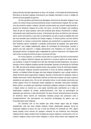 desta protecção abrangia logicamente os ateus. Na verdade, a formulação da Constituição dos
EUA deixa as decisões religiosas inteiramente aos cidadãos individuais e exclui a religião do
domínio de preocupações do governo.
Um dos paradoxos persistentes da abordagem americana da liberdade religiosa é que
o país é ao mesmo tempo constitucionalmente secular e politicamente religioso. Por um lado,
uma das primeiras nações a adoptar cláusulas constitucionais que excluem explicitamente o
governo da influência religiosa foi os EUA. Por outro, nos EUA há também uma tendência
maior do que em quase qualquer outro país ocidental para abraçar oficialmente a religião,
ostracizando assim politicamente os ateus. O ostracismo dos ateus nos EUA tem uma natureza
social, assim como política, o que não é surpreendente num país no qual os cidadãos têm uma
das mais elevadas taxas ocidentais de filiação religiosa. O sistema político nos EUA reflecte
directamente as crenças e preconceitos religiosos que predominam na população em geral.
Este fenómeno parece transgredir a proibição constitucional de qualquer acto governativo
“respeitar” uma religião estabelecida. Apesar da formulação da Constituição, contudo, o
governo dos EUA subscreve a religião abertamente com frequência em muitos das suas
declarações oficiais. As disputas sobre a legalidade de o governo subscrever a fé religiosa têm
sido comuns ao longo da história do país e continuam até hoje.
Em muitos aspectos, os conflitos actuais sobre se o governo dos EUA é primariamente
secular ou religioso reflectem disputas que definiram a estrutura política da nação desde a
sua fundação. A nação foi fundada entre dois dos chamados Grandes Despertares, nos quais a
devoção e fervor religiosos atingiram grande intensidade. Quando a Constituição foi ratificada
em 1788, seis dos treze estados originais tinham uma qualquer forma de instituição religiosa.
Estas instituições religiosas assumiam geralmente a forma de dízimos obrigatórios. Nestes
estados, os cidadãos tinham de pagar uma taxa religiosa obrigatória, que o estado recolhia e
depois distribuía pelas organizações religiosas. Quando a Constituição foi adoptada, todos os
estados americanos tinham abandonado sistemas ao estilo dos europeus nos quais o governo
estabelecia uma igreja única. Em vez de instituições únicas, os seis estados americanos que
tinham alguma forma de instituição tinham adoptado as chamadas instituições múltiplas.
Neste sistema, os estados que mantinham instituições religiosas recolhiam as taxas religiosas
e depois davam as receitas ou a uma igreja escolhida pelo contribuinte ou a todas as
organizações religiosas do estado, proporcionalmente, com base na percentagem da
população que pertencia a cada denominação. Os ateus ficavam automaticamente excluídos
de beneficiar deste sistema de instituições múltiplas porque não prestavam culto e
consequentemente não participavam em exercícios formalizados do género que era
financiado pelas taxas religiosas.
Em contraste com os seis estados que ainda tinham algum tipo de religião
estabelecida, sete dos treze estados originais tinham abandonado qualquer forma de
instituição religiosa na altura em que a Carta dos Direitos foi ratificada em 1791. Alguns
destes estados nunca tiveram em qualquer momento da sua existência uma instituição
religiosa oficial. Alguns estados foram fundados por grupos religiosos e continuaram a ter um
carácter religioso; outros nunca foram religiosos; e outros ainda tinham sido religiosos mas
 