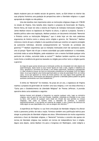 depois mudaram para um modelo secular de governo. Assim, os EUA tinham no interior das
suas próprias fronteiras uma gradação de perspectivas sobre a liberdade religiosa e o papel
apropriado da religião na vida pública.
Uma das batalhas mais importantes sobre as instituições religiosas chegou em 1748-85
no estado de Virgínia. Esta batalha dizia respeito à proposta do Governador de Virgínia,
Patrick Henry, de trazer de volta o sistema da Virgínia de múltiplas instituições religiosas.309
James Madison estava na legislatura da Virgínia na altura, e opôs-se à proposta. Durante a
batalha política sobre esta legislação, Madison produziu um documento intitulado “Memorial
e Protesto contra as Instituições Religiosas,” que é ainda hoje um dos mais poderosos
argumentos da história contra a aliança entre religião e governo. No “Memorial,” Madison
reiterava a teoria de que a religião é uma questão privada que constitui um aspecto protegido
da autonomia individual, devendo consequentemente ser “excluído da jurisdição [do
governo].”310
Madison argumentou que as múltiplas instituições eram tão opressoras quanto
uma só porque “Quem não vê que a mesma autoridade que pode estabelecer a cristandade,
excluindo todas as outras Religiões, pode estabelecer com a mesma facilidade qualquer seita
particular de cristãos, excluindo todas as outras?”311
Madison também exprimiu em termos
muito fortes a tendência de governos baseados na religião para aviltar tanto a religião quanto
o governo:
Ao longo de quase quinze séculos que a instituição jurídica da cristandade tem sido objecto de
experimentação. Quais foram os seus frutos? Quase em todo o lado, orgulho e indolência do
Clero, ignorância e servilismo do laicado, e em ambos superstição, fanatismo e perseguições
[…] Que influência tiveram de facto as instituições eclesiásticas na Sociedade Civil? Em alguns
casos, viu-se que erigiram uma tirania espiritual sobre as ruínas da autoridade Civil; em muitos
casos, viu-se que apoiaram os tronos da tirania política: em caso algum foram guardiãs das
liberdades do povo. Governantes que desejavam subverter a liberdade pública podem ter ganho
auxiliares convenientes num Clero estabelecido.312
O efeito do “Memorial” foi imediato. No prazo de um ano, a legislatura de Virgínia
rejeitou a proposta do governador de recolher uma taxa religiosa, e em vez disso efectivou o
“Carta para o Estabelecimento da Liberdade Religiosa” de Thomas Jefferson. A provisão
operativa desta carta estabelece o seguinte:
Nenhum homem será obrigado a frequentar ou suportar qualquer culto, lugar ou ministério
religioso, seja ele qual for, nem será forçado, impedido, molestado ou tributado no seu corpo
ou bens, nem sofrerá de qualquer outro modo em virtude das suas opiniões ou crenças
religiosas; mas todos os homens terão a liberdade de professar, e sustentar
argumentativamente, a sua opinião em matérias de religião, e que a mesma não diminuirá de
modo algum as suas capacidades civis, nem as alargará nem afectará.313
A experiência de Virgínia e a sua forte articulação da liberdade religiosa iria afectar
muito o panorama jurídico de toda a nação. Forneceu também uma justificação teórica para
alargar as protecções da liberdade religiosa aos ateus. Diferentemente de muitos argumentos
anteriores a favor da liberdade religiosa, o “Memorial” formulou o conceito não apenas em
termos de liberdade religiosa mas também em termos de independência face à religião.
Alguns anos depois, James Madison iria para o Congresso em Washington, onde redigiria a
 