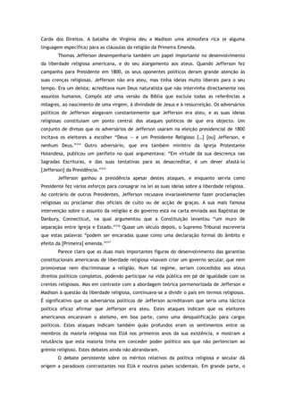 Carda dos Direitos. A batalha de Virgínia deu a Madison uma atmosfera rica (e alguma
linguagem específica) para as cláusulas da religião da Primeira Emenda.
Thomas Jefferson desempenharia também um papel importante no desenvolvimento
da liberdade religiosa americana, e do seu alargamento aos ateus. Quando Jefferson fez
campanha para Presidente em 1800, os seus oponentes políticos deram grande atenção às
suas crenças religiosas. Jefferson não era ateu, mas tinha ideias muito liberais para o seu
tempo. Era um deísta; acreditava num Deus naturalista que não intervinha directamente nos
assuntos humanos. Compôs até uma versão da Bíblia que excluía todas as referências a
milagres, ao nascimento de uma virgem, à divindade de Jesus e à ressurreição. Os adversários
políticos de Jefferson alegavam constantemente que Jefferson era ateu, e as suas ideias
religiosas constituíam um ponto central dos ataques políticos de que era objecto. Um
conjunto de divisas que os adversários de Jefferson usaram na eleição presidencial de 1800
incitava os eleitores a escolher “Deus — e um Presidente Religioso […] [ou] Jefferson, e
nenhum Deus.”314
Outro adversário, que era também ministro da Igreja Protestante
Holandesa, publicou um panfleto no qual argumentava: “Em virtude da sua descrença nas
Sagradas Escrituras, e das suas tentativas para as desacreditar, é um dever afastá-lo
[Jefferson] da Presidência.”315
Jefferson ganhou a presidência apesar destes ataques, e enquanto servia como
Presidente fez vários esforços para consagrar na lei as suas ideias sobre a liberdade religiosa.
Ao contrário de outros Presidentes, Jefferson recusava invariavelmente fazer proclamações
religiosas ou proclamar dias oficiais de culto ou de acção de graças. A sua mais famosa
intervenção sobre o assunto da religião e do governo está na carta enviada aos Baptistas de
Danbury, Connecticut, na qual argumentou que a Constituição levantou “um muro de
separação entre Igreja e Estado.”316
Quase um século depois, o Supremo Tribunal escreveria
que estas palavras “podem ser encaradas quase como uma declaração formal do âmbito e
efeito da [Primeira] emenda.”317
Parece claro que as duas mais importantes figuras do desenvolvimento das garantias
constitucionais americanas de liberdade religiosa visavam criar um governo secular, que nem
promovesse nem discriminasse a religião. Num tal regime, seriam concedidos aos ateus
direitos políticos completos, podendo participar na vida pública em pé de igualdade com os
crentes religiosos. Mas em contraste com a abordagem teórica pormenorizada de Jefferson e
Madison à questão da liberdade religiosa, continuava-se a dividir o país em termos religiosos.
É significativo que os adversários políticos de Jefferson acreditavam que seria uma táctica
política eficaz afirmar que Jefferson era ateu. Estes ataques indicam que os eleitores
americanos encaravam o ateísmo, em boa parte, como uma desqualificação para cargos
políticos. Estes ataques indicam também quão profundos eram os sentimentos entre os
membros da maioria religiosa nos EUA nos primeiros anos da sua existência, e mostram a
relutância que esta maioria tinha em conceder poder político aos que não pertenciam ao
grémio religioso. Estes debates ainda não abrandaram.
O debate persistente sobre os méritos relativos da política religiosa e secular dá
origem a paradoxos contrastantes nos EUA e noutros países ocidentais. Em grande parte, o
 