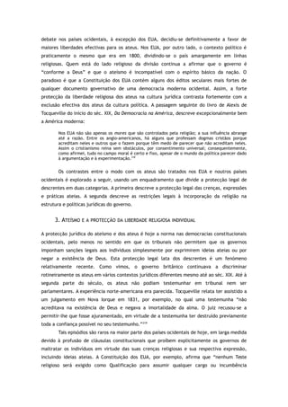 debate nos países ocidentais, à excepção dos EUA, decidiu-se definitivamente a favor de
maiores liberdades efectivas para os ateus. Nos EUA, por outro lado, o contexto político é
praticamente o mesmo que era em 1800, dividindo-se o país amargamente em linhas
religiosas. Quem está do lado religioso da divisão continua a afirmar que o governo é
“conforme a Deus” e que o ateísmo é incompatível com o espírito básico da nação. O
paradoxo é que a Constituição dos EUA contém alguns dos éditos seculares mais fortes de
qualquer documento governativo de uma democracia moderna ocidental. Assim, a forte
protecção da liberdade religiosa dos ateus na cultura jurídica contrasta fortemente com a
exclusão efectiva dos ateus da cultura política. A passagem seguinte do livro de Alexis de
Tocqueville do início do séc. XIX, Da Democracia na América, descreve excepcionalmente bem
a América moderna:
Nos EUA não são apenas os mores que são controlados pela religião; a sua influência abrange
até a razão. Entre os anglo-americanos, há alguns que professam dogmas cristãos porque
acreditam neles e outros que o fazem porque têm medo de parecer que não acreditam neles.
Assim o cristianismo reina sem obstáculos, por consentimento universal; consequentemente,
como afirmei, tudo no campo moral é certo e fixo, apesar de o mundo da política parecer dado
à argumentação e à experimentação.318
Os contrastes entre o modo com os ateus são tratados nos EUA e noutros países
ocidentais é explorado a seguir, usando um enquadramento que divide a protecção legal de
descrentes em duas categorias. A primeira descreve a protecção legal das crenças, expressões
e práticas ateias. A segunda descreve as restrições legais à incorporação da religião na
estrutura e políticas jurídicas do governo.
3. ATEÍSMO E A PROTECÇÃO DA LIBERDADE RELIGIOSA INDIVIDUAL
A protecção jurídica do ateísmo e dos ateus é hoje a norma nas democracias constitucionais
ocidentais, pelo menos no sentido em que os tribunais não permitem que os governos
imponham sanções legais aos indivíduos simplesmente por exprimirem ideias ateias ou por
negar a existência de Deus. Esta protecção legal lata dos descrentes é um fenómeno
relativamente recente. Como vimos, o governo britânico continuava a discriminar
rotineiramente os ateus em vários contextos jurídicos diferentes mesmo até ao séc. XIX. Até à
segunda parte do século, os ateus não podiam testemunhar em tribunal nem ser
parlamentares. A experiência norte-americana era parecida. Tocqueville relata ter assistido a
um julgamento em Nova Iorque em 1831, por exemplo, no qual uma testemunha “não
acreditava na existência de Deus e negava a imortalidade da alma. O juiz recusou-se a
permitir-lhe que fosse ajuramentado, em virtude de a testemunha ter destruído previamente
toda a confiança possível no seu testemunho.”319
Tais episódios são raros na maior parte dos países ocidentais de hoje, em larga medida
devido à profusão de cláusulas constitucionais que proíbem explicitamente os governos de
maltratar os indivíduos em virtude das suas crenças religiosas e sua respectiva expressão,
incluindo ideias ateias. A Constituição dos EUA, por exemplo, afirma que “nenhum Teste
religioso será exigido como Qualificação para assumir qualquer cargo ou incumbência
 