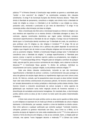 públicos.”320
A Primeira Emenda à Constituição nega também ao governo a autoridade para
“proibir o livre exercício” da religião.321
As constituições europeias têm cláusulas
semelhantes. O artigo 9 da Convenção Europeia dos Direitos Humanos declara: “Todos têm
direito à liberdade de pensamento, consciência e religião; este direito inclui a liberdade de
mudar de religião ou crença e a liberdade […] de manifestar a sua religião ou crença,
prestando culto, ensinando e praticando ou por meio da observância.” O artigo 14 da
convenção proíbe a discriminação com base na religião.
Tanto a Constituição dos EUA como a Convenção Europeia se referem à religião e aos
seus membros sem especificar se os mesmos direitos e liberdades abrangem os ateus. Em
contraste, algumas constituições domésticas que regem países individuais europeus
mencionam especificamente a liberdade de não ser religioso. O artigo 4 da Lei Fundamental
Alemã (que é a Constituição Alemã) reconhece que “A liberdade de credo, de consciência e
para professar uma fé religiosa ou não religiosa é inviolável.”322
O artigo 136 da Lei
Fundamental declara que os direitos civis e políticos não podem depender do exercício da
religião e que ninguém tem de revelar as suas afiliações religiosas nem de executar qualquer
acto ou juramento religioso. Também a Constituição Húngara protege tanto “a liberdade de
consciência como a liberdade de religião,” e protege especificamente a “liberdade para
exercer, ensinar e exprimir ou declinar exprimir, publica ou privadamente, tais religiões e
crenças.”323
A Constituição Belga afirma: “Ninguém pode ser obrigado a contribuir de qualquer
modo, seja ele qual for, para os actos e cerimónias de uma religião, nem a observar os dias de
descanso.”324
A Constituição Russa garante “o direito de professar, individual ou
conjuntamente com outros, qualquer religião, ou de professar nenhuma religião.”325
Cada uma destas cláusulas constitucionais, incluindo as que não mencionam
especificamente a liberdade de praticar o ateísmo, é suficientemente lata para proteger os
ateus dos géneros de sanções legais abertas ou impedimentos legais que eram comuns antes
do séc. XX. Note-se, contudo, que há pouquíssimos casos nos quais os ateus tenham tentado
fazer valer estes direitos constitucionais em processos judiciais. Os factores culturais podem
ter tornado desnecessária em muitas jurisdições a efectivação jurídica destes direitos. Estes
factores incluem a crescente secularização da cultura europeia e vários aspectos da
globalização que resultaram numa maior migração através de fronteiras nacionais e a
diversificação de sociedades anteriormente homogéneas. Em resultado disso, a discriminação
jurídica aberta contra os ateus já não é comum na maior parte dos países industrializados
ocidentais.
A fonte mais comum de acção jurídica contra os ateus ocorre quando as ideias ateias
ou anti-religiosas se expressam de um modo que ofende as sensibilidades da cultura religiosa
dominante. A Grã-Bretanha, por exemplo, mantém o crime de blasfémia no direito comum.
Este crime aplica-se a qualquer publicação que contenha qualquer “conteúdo insolente,
ultrajante, grosseiro ou grotesco relacionado com Deus, Jesus Cristo ou a Bíblia, ou os
preceitos da Igreja de Inglaterra tal como estão estabelecidos na lei.”326
O crime aplica-se à
maneira e forma do discurso anti-religioso, e não ao seu conteúdo. Assim, a religião pode ser
criticada, mas apenas “numa linguagem decente e moderada.”327
A Câmara dos Lordes
 