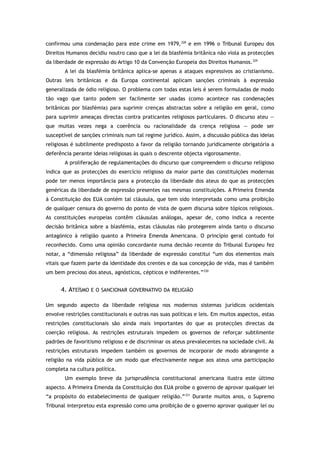 confirmou uma condenação para este crime em 1979,328
e em 1996 o Tribunal Europeu dos
Direitos Humanos decidiu noutro caso que a lei da blasfémia britânica não viola as protecções
da liberdade de expressão do Artigo 10 da Convenção Europeia dos Direitos Humanos.329
A lei da blasfémia britânica aplica-se apenas a ataques expressivos ao cristianismo.
Outras leis britânicas e da Europa continental aplicam sanções criminais à expressão
generalizada de ódio religioso. O problema com todas estas leis é serem formuladas de modo
tão vago que tanto podem ser facilmente ser usadas (como acontece nas condenações
britânicas por blasfémia) para suprimir crenças abstractas sobre a religião em geral, como
para suprimir ameaças directas contra praticantes religiosos particulares. O discurso ateu —
que muitas vezes nega a coerência ou racionalidade da crença religiosa — pode ser
susceptível de sanções criminais num tal regime jurídico. Assim, a discussão pública das ideias
religiosas é subtilmente predisposto a favor da religião tornando juridicamente obrigatória a
deferência perante ideias religiosas às quais o descrente objecta vigorosamente.
A proliferação de regulamentações do discurso que compreendem o discurso religioso
indica que as protecções do exercício religioso da maior parte das constituições modernas
pode ter menos importância para a protecção da liberdade dos ateus do que as protecções
genéricas da liberdade de expressão presentes nas mesmas constituições. A Primeira Emenda
à Constituição dos EUA contém tal cláusula, que tem sido interpretada como uma proibição
de qualquer censura do governo do ponto de vista de quem discursa sobre tópicos religiosos.
As constituições europeias contêm cláusulas análogas, apesar de, como indica a recente
decisão britânica sobre a blasfémia, estas cláusulas não protegerem ainda tanto o discurso
antagónico à religião quanto a Primeira Emenda Americana. O princípio geral contudo foi
reconhecido. Como uma opinião concordante numa decisão recente do Tribunal Europeu fez
notar, a “dimensão religiosa” da liberdade de expressão constitui “um dos elementos mais
vitais que fazem parte da identidade dos crentes e da sua concepção de vida, mas é também
um bem precioso dos ateus, agnósticos, cépticos e indiferentes.”330
4. ATEÍSMO E O SANCIONAR GOVERNATIVO DA RELIGIÃO
Um segundo aspecto da liberdade religiosa nos modernos sistemas jurídicos ocidentais
envolve restrições constitucionais e outras nas suas políticas e leis. Em muitos aspectos, estas
restrições constitucionais são ainda mais importantes do que as protecções directas da
coerção religiosa. As restrições estruturais impedem os governos de reforçar subtilmente
padrões de favoritismo religioso e de discriminar os ateus prevalecentes na sociedade civil. As
restrições estruturais impedem também os governos de incorporar de modo abrangente a
religião na vida pública de um modo que efectivamente negue aos ateus uma participação
completa na cultura política.
Um exemplo breve da jurisprudência constitucional americana ilustra este último
aspecto. A Primeira Emenda da Constituição dos EUA proíbe o governo de aprovar qualquer lei
“a propósito do estabelecimento de qualquer religião.”331
Durante muitos anos, o Supremo
Tribunal interpretou esta expressão como uma proibição de o governo aprovar qualquer lei ou
 