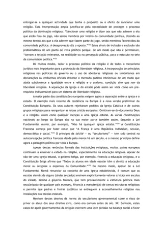 entregar-se a qualquer actividade que tenha o propósito ou o efeito de sancionar uma
religião. Esta interpretação ampla justifica-se pela necessidade de proteger o processo
político da dominação religiosa. “Sancionar uma religião é dizer aos que não aderem a ela
que estão fora do jogo, não sendo membros por inteiro da comunidade política, dizendo ao
mesmo tempo aos que a ela aderem que fazem parte do jogo, sendo membros favorecidos da
comunidade política. A desaprovação diz o oposto.”332
Estes sinais de inclusão e exclusão são
problemáticas de um ponto de vista político porque, de um modo que não é permissível,
“tornam a religião relevante, na realidade ou na percepção pública, para o estatuto no seio
da comunidade política.”333
De muitos modos, isolar o processo político da religião é de todos o mecanismo
jurídico mais importante para a protecção da liberdade religiosa. A incorporação de princípios
religiosos nas políticas do governo ou o uso de aberturas religiosas ou simbolismos em
declarações ou emblemas oficiais distorce o mercado público intelectual de um modo que
abala subtilmente a igualdade entre a religião e o ateísmo, condição sine qua non da
liberdade religiosa. A separação da igreja e do estado pode assim ser vista como um pré-
requisito indispensável para um sistema de liberdade religiosa.
A maior parte das constituições europeias exigem agora a separação entre a igreja e o
estado. O exemplo mais recente da tendência na Europa é a nova versão preliminar da
Constituição Europeia. Os seus autores rejeitaram pedidos da Igreja Católica e de outros
grupos religiosos para reorganizar as raízes cristãs europeias. Omitiram-se do documento Deus
e a religião, assim como qualquer menção a uma igreja estatal. As várias constituições
nacionais ao longo da Europa são na sua maior parte também assim. Segundo a Lei
Fundamental Alemã, por exemplo, “Não há qualquer igreja estatal.”334
A Constituição
Francesa começa por fazer notar que “A França é uma República indivisível, secular,
democrática e social.”335
O princípio da laïcité — ou “secularismo” — tem sido central na
autoconcepção política francesa desde pelo menos há um século, e o mesmo princípio define
agora a paisagem política por toda a Europa.
Apesar destas renúncias formais das instituições religiosas, muitos países europeus
continuam a envolver o estado na religião, especialmente na educação religiosa. Apesar de
não ter uma igreja estatal, o governo belga, por exemplo, financia a educação religiosa, e a
Constituição Belga afirma que “Todos os alunos em idade escolar têm o direito à educação
moral ou religiosa a expensas da Comunidade.”336
Do mesmo modo, apesar de a Lei
Fundamental Alemã renunciar ao conceito de uma igreja estabelecida, é comum que as
escolas alemãs de alguns Länder (estados) ensinem explicitamente valores cristãos em escolas
do estado. Mesmo o governo francês, que tem provavelmente a estrutura política mais
secularizada de qualquer país europeu, financia a manutenção de certas estruturas religiosas
e permite que padres e freiras católicas se entreguem a aconselhamento religioso nas
instalações das escolas estatais.
Nenhum destes desvios da norma do secularismo governamental corre o risco de
privar os ateus dos seus direitos civis, como era comum antes do séc. XX. Contudo, estes
casos de apoio governamental da religião exercem uma leve pressão na balança social a favor
 