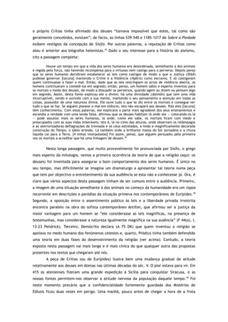 o próprio Crítias tinha afirmado dos deuses “tornava impossível que estes, tal como são
geralmente concebidos, existam”; de facto, as linhas 539–540 e 1185–1217 de Sobre a Piedade
exibem vestígios da concepção de Sísifo. Por outras palavras, a reputação de Crítias como
ateu é anterior aos biógrafos helenistas.47
Dado o seu interesse para a história do ateísmo,
cito a passagem completa:
Houve um tempo em que a vida dos seres humanos era desordenada, semelhante à dos animais
e regida pela força, não havendo recompensa para o virtuoso nem castigo para o perverso. Depois penso
que os seres humanos decidiram estabelecer as leis como castigos de modo a que a Justiça (Dikê)
pudesse governar [lacuna] mantendo o Crime e a Violência (Hybris) como escravos. E só castigavam
quem continuasse a fazer o mal. Então, dado que as leis restringiam os actos de violência aberta, os
homens continuaram a cometê-los em segredo; então, penso, um homem sábio e esperto inventou para
os mortais o medo dos deuses, de modo a dissuadir os perversos, quando agem ou dizem ou pensam algo
em segredo. Assim, desta fonte explicou ele o divino: há uma divindade (daimôn) que tem uma vida
incorruptível, vendo e ouvindo com a sua mente, mantendo o seu pensamento e atenção em todas as
coisas, possuidor de uma natureza divina. Ele ouve tudo o que se diz entre os mortais e consegue ver
tudo o que se faz. Se alguém planear o mal em silêncio, isto não escapará aos deuses. Pois eles [lacuna]
têm conhecimento. Com estas palavras, ele explicava a parte mais agradável dos seus ensinamentos e
escondia a verdade com uma lenda falsa. Afirmou que os deuses habitam lá onde ele — colocando-os lá
— pode assustar mais os seres humanos, lá onde, como ele sabe, os mortais ficam com medo e
preocupados com as suas vidas miseráveis; isto é, lá no cimo das alturas, onde observam os relâmpagos
e as aterrorizadoras deflagrações da trovoada e os céus estrelados, a linda e magnificamente decorada
construção do Tempo, o sábio artesão. Lá também onde a brilhante massa do Sol jornadeia e a chuva
líquida cai para a Terra. [4 linhas interpoladas] Foi assim, penso, que alguém persuadiu pela primeira
vez os mortais a acreditar que há uma linhagem de deuses.48
Nesta longa passagem, que muito provavelmente foi pronunciada por Sísifo, o grego
mais esperto da mitologia, vemos a primeira ocorrência da teoria de que a religião (aqui: os
deuses) foi inventada para assegurar o bom comportamento dos seres humanos. É único no
seu tempo, mas dificilmente se imagina um dramaturgo a apresentar tal teoria numa peça
que tem por objectivo o entretenimento da sua audiência se esta não a conhecesse já. Ora, é
claro que vários aspectos desta passagem tinham de ser comuns entre a audiência. Primeiro,
a imagem de uma situação semelhante à dos animais no começo da humanidade era um topos
recorrente em descrições e paródias da situação primeva nos contemporâneos de Eurípides.49
Segundo, a oposição entre o assentimento público às leis e a liberdade privada irrestrita
encontra paralelo na obra do sofista contemporâneo Antífon, que afirmou ser a justiça da
maior vantagem para um homem se “ele considerasse as leis magníficas, na presença de
testemunhas, mas considerasse a natureza igualmente magnífica na sua ausência” (F 44(a), I,
13–23 Pendrick). Terceiro, Demócrito declara (A 75 DK) que quem inventou a religião se
apoiava no medo humano dos fenómenos celestes e, quarto, Pródico tinha também defendido
uma teoria em duas fases do desenvolvimento da religião (ver acima). Contudo, a teoria
exposta nesta passagem vai mais longe e é mais cínica do que qualquer outra das propostas
presentes nos textos que chegaram até nós.
A peça de Crítias (ou de Eurípides) ilustra bem uma mudança gradual de atitude
relativamente aos deuses em Atenas nas últimas décadas do séc. V. O pior estava para vir. Em
415 os atenienses fizeram uma grande expedição à Sicília para conquistar Siracusa, e as
nossas fontes permitem-nos observar a atitude nervosa da população daquele tempo.50
Foi
neste momento precário que a confidencialidade fortemente guardada dos Mistérios de
Elêusis ficou duas vezes em perigo. Uma manhã, pouco antes de chegar a hora de a frota
 
