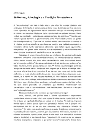 John D. Caputo
16Ateísmo, A/teologia e a Condição Pós-Moderna
O “pós-modernismo” por todo o lado parece, aos olhos dos crentes religiosos, uma
continuação de Nietzsche de outra maneira, a última versão da ideia de que Deus está morto
e tudo é permitido. Foi vigorosamente atacado pela direita cristã por ser um inimigo diabólico
da religião, um cepticismo frívolo que corrói a possibilidade de qualquer absoluto — Deus,
verdade ou moralidade — deixando-nos expostos aos lobos do relativismo.338
Quando Jean-
François Lyotard descreveu o pós-modernismo como “incredulidade perante as grandes
narrativas (grands récits),”339
para dar um exemplo famoso, contrastou-o com os consolos da
fé religiosa na divina providência, num Deus que mantém uma vigilância omnipotente e
omnisciente sobre o mundo, tudo fazendo sabiamente e pelo melhor, o que é seguramente a
mais grandiosa das grandes velhas narrativas. Pura e simplesmente já não acreditamos nesse
género de coisa, pensa Lyotard; a velha fé tornou-se inacreditável.
Mas apesar de ser perfeitamente verdade que em algumas das suas incarnações o pós-
modernismo torna difícil a vida dos crentes tradicionais, não é menos verdade que complica a
vida do ateísmo moderno. Pois, como afirma Jacques Derrida, temos de nos manter atentos
aos “preconceitos teológicos” não apenas na teologia, onde são abertos, mas também na “em
toda a metafísica, mesmo quando professa ser ateia.”340
Derrida acautela-nos pois quanto aos
teólogos da metafísica ateia! A teologia vai mais longe do que as escolas de teologia; tem a
ver com a própria ideia de um centro fixo. É por isso que, num exame mais detido, o pós-
modernismo se revela afinal um ambiente que não é também particularmente propício para o
ateísmo, se o ateísmo for uma negação metafísica, ou fixa e decisiva de qualquer outro
modo, de Deus. Assim, emergiu recentemente uma versão do pensamento pós-moderno que é
tão irritante para a direita religiosa quanto para muitos pós-modernistas secularistas, nenhum
dos quais estava preparado, um pensamento que identifica “modernidade” com
“secularização” e vê na “pós-modernidade” uma abertura para o “pós-secular” e até para
uma “teologia pós-moderna.”
São estes entrelaçamentos complexos que espero deslindar a seguir.
Antes, contudo, uma palavra sobre a palavra “pós-moderno.” Originalmente
introduzida na arquitectura para referir uma mistura de modernismo e citação histórica, foi-
lhe atribuído um significado filosófico por Lyotard em A Condição Pós-Moderna. O próprio
Derrida rejeita a palavra porque sugere uma periodização histórica fácil e qualquer coisa
anti-iluminista em vez de ser um novo iluminismo, uma continuação diferente do
iluminismo.341
Em todo o caso, a palavra afirmou-se, e apesar de podermos concordar que foi
brutalizada pelo uso excessivo, podemos, para os propósitos deste estudo, localizar o seu
conteúdo estritamente filosófico numa plêiade de três ideias: 1) a afirmação do pluralismo
radical e irredutível (o que Lyotard chama “paganismo”), 2) a rejeição de um esquema
metafísico abrangente ou fundacional (o que Lyotard chama “monoteísmo” e Derrida chama
 