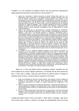 “teologia”) e 3) uma suspeição de categorias binárias fixas que descrevem rigorosamente
regiões separáveis (tipicamente característico do “estruturalismo”342
).
1) Apesar de o historiador e filósofo americano da ciência Thomas Kuhn nada ter a ver
pessoalmente com o movimento, a sua influente ideia de mudança científica como uma
série de câmbios holistas entre paradigmas “incomensuráveis” que resistem a uma
comparação um a um é muitíssimo propício ao modo pós-moderno de pensar. Isto surge no
uso que Richard Rorty343
faz das ideias de Kuhn, o filósofo americano mais associado ao
estilo pós-moderno de pensar. Do mesmo modo, a teoria de Wittgenstein de um complexo
irredutível de “jogos de linguagem,” que é também importante para Rorty, foi também
adaptada por Lyotard. (Em termos gerais, enquanto ideia filosófica, o pensamento pós-
moderno francês e franco-americano corresponde ao que na Anglo-América se chama
“afundacionalismo.”)
2) Hegel é sem dúvida para os pós-modernistas a grande manifestação da “metafísica”
moderna. Os pós-modernistas partilham a crítica de Hegel à racionalidade do iluminismo,
segundo a qual este é um princípio abstracto e a-histórico, favorecendo antes a
racionalidade complexa e concreta da existência social (Sittlichkeit); e os pós-modernistas
(como Derrida) ficaram suficientemente impressionados com Hegel para procurar maneiras
de o ler contra a corrente. Mas acabam por ver a crítica de Hegel ao iluminismo como uma
forma de o modernismo ser criticado por outro modernismo. Como Kierkegaard — e neste
aspecto este é o primeiro pós-moderno — os pós-modernistas rejeitam a ideia de Hegel de
conhecimento absoluto, da história e da natureza como o desenrolar de um único princípio
absoluto que se afirma ao longo do tempo e do espaço. De um ponto de vista
epistemológico, os pós-modernistas são, como afirma Lyotard, “incrédulos” com respeito a
tal metanarrativa abrangente, mas de um ponto de vista ético vêem-na como obscena,
dado estar implicada na procura de um qualquer género de justificação para “Auschwitz,”
tomado tanto como a realidade histórica quanto como um emblema do genocídio, do mal
“impensável.”
3) Na medida em que a metafísica hegeliana depende de uma lógica da oposição, de
categorias que se contradizem e excluem mutuamente (como “ser” e “não ser”), cuja
reconciliação gera o movimento da lógica dialéctica (“devir”), os pensadores pós-modernos
dedicaram-se a desgastar essas oposições binárias arrumadinhas, impedindo assim a lógica
dialéctica de poder sequer começar a engrenar as suas estruturas de reconciliação. Esta
estratégia foi avançada em 1962 por Gilles Deleuze no seu livro Nietzsche. Deleuze, vendo
que uma simples oposição a Hegel favorece a dialéctica, que depende de uma lógica de
oposição,344
formulou uma lógica da diferença. O seu modelo encontra-se na explicação da
diferença linguística de Saussure. Os significantes funcionam precisamente em virtude da
diferença discernível, o “espaço” ou “jogo” fónico ou gráfico entre “significantes.” Assim,
as diferenças entre fino/sino/tino são discerníveis e significativas, mas não são binárias ou
contraditórias, e não exigem nem inspiram qualquer reconciliação.
Apesar de a crítica pós-moderna destes pressupostos produzir resultados que são
muito antagónicos às crenças religiosas tradicionais, os resultados não são menos destrutivos
para a crítica ateia à religião, razão pela qual Derrida nos adverte quanto à teologia da
metafísica ateia. De facto, o ateísmo clássico é atacado em três frentes:
1) Dada uma pluralidade de discursos incomensuráveis, nada impede o discurso religioso de
reafirmar os seus direitos como uma forma discursiva irredutível contra as críticas
modernistas novecentistas da religião, um aspecto sublinhado por Wittgenstein, entre
outros.345
2) Dada a morte das metanarrativas metafísicas abrangentes, a dissolução ateia simples ou a
redução dogmática da religião a uma grande ideia, como o suspiro dos oprimidos (Marx),
uma fantasia psicótica (Freud) ou o ressentimento dos fracos contra os fortes (Nietzsche),
é puro excesso.
3) Por fim, a dúvida lançada pelos pós-modernistas aos pares binários, que afecta oposições
teológicas como Deus/mundo, alma/corpo ou eternidade/tempo, não tem um efeito
corrosivo menor em qualquer distinção clara entre teísmo e ateísmo ou entre o religioso e
o secular.
A jogada pós-moderna típica é feita no que Mark C. Taylor chama “a/teologia,” algo que se
situa na barra entre o teísmo e o ateísmo, num espaço de indecidibilidade antes de as coisas
 