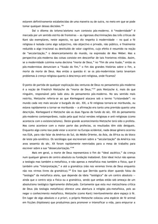 estarem definitivamente estabelecidas de uma maneira ou de outra, no meio em que se pode
tomar qualquer dessas decisões.346
Daí o dilema do teísmo/ateísmo num contexto pós-moderno. A “modernidade” é
marcada por um sentido estrito de fronteiras — as rigorosas discriminações das três críticas de
Kant são exemplares, neste aspecto, no que diz respeito à modernidade — no qual a fé
religiosa é isolada como algo subjectivo, não objectivo e privado, não público, e finalmente
reduzido a algo irracional ou destituído de valor cognitivo, cujo efeito é resumido na noção
de “secularização,” o desencantamento do mundo, na expressão de Max Weber. Mas a
perspectiva pós-moderna das coisas consiste em desconfiar de tais fronteiras nítidas. Assim,
se a modernidade culmina numa decisiva “morte de Deus,” no “fim de uma ilusão,” então os
pós-modernistas denunciam a “ilusão do fim,” o fim das grandes histórias sobre o fim, a
morte da morte de Deus. Mas então a questão é: se os pós-modernistas tanto levantam
problemas à crença religiosa quanto à descrença anti-religiosa, onde ficamos?
O ponto de partida de qualquer explicação das venturas de Deus no pensamento pós-moderno
é a noção de Friedrich Nietzsche da “morte de Deus,”347
pois Nietzsche é, mais do que
ninguém, responsável pelo lado ateu do pensamento pós-moderno. No seu sentido mais
restrito, Nietzsche referia-se ao que Kierkegaard atacava sob o termo “cristandade”: no
mundo cada vez mais secular e burguês do séc. XIX, a fé religiosa tornara-se moribunda, ou
estava rapidamente a tornar-se moribunda — a afirmação era tanto uma previsão quanto uma
descrição. Kierkegaard e Nietzsche são as duas figuras de fundo do séc. XIX do pensamento
pós-moderno contemporâneo, razão pela qual inclui versões religiosas e anti-religiosas (como
acontecia com o existencialismo). Deste grande acontecimento Nietzsche terá sido o profeta.
Mas como acontece com a maior parte das profecias, os resultados têm sido desiguais.
Enquanto algo como isso pode estar a ocorrer na Europa ocidental, nada desse género ocorreu
nos EUA, para não falar da América do Sul, do Médio Oriente, da Ásia, da África ou do bloco
de leste pós-soviético. Os sociólogos que escreveram sobre a “secularização” da América nos
anos sessenta do séc. XX foram rapidamente reenviados para a mesa de trabalho para
escrever sobre a sua “dessecularização.”348
Mais em geral, a morte de Deus representava o fim do “ideal ascético,” da crença
num qualquer género de centro absoluto ou fundação inabalável. Este ideal inclui não apenas
a teologia mas também a metafísica, e não apenas a metafísica mas também a física, que é
também uma “interpretação,” e até a gramática (não nos veremos livres de Deus enquanto
não nos virmos livres da gramática).349
Era isso que Derrida queria dizer quando falou da
“teologia” da metafísica ateia, que depende da ideia “teológica” de um centro absoluto —
ainda que o centro seja a física ou a gramática, sendo que ambas estão sob ameaça de um
absolutismo teológico ligeiramente disfarçado. Certamente que esta mui nietzschiana crítica
de Deus (da teologia metafísica) oferece uma abertura à religião pós-metafísica, pois ao
negar o conhecimento metafísico, Nietzsche (como Kant) inevitavelmente abre espaço à fé.
Em lugar de algo absoluto e a priori, o próprio Nietzsche colocou uma espécie de fé animal
em ficções (hipóteses) que produzimos para promover e intensificar a vida, para empurrar a
 
