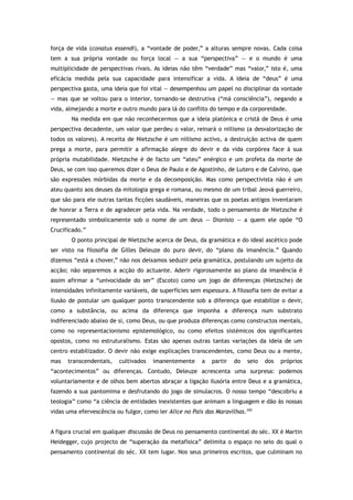força de vida (conatus essendi), a “vontade de poder,” a alturas sempre novas. Cada coisa
tem a sua própria vontade ou força local — a sua “perspectiva” — e o mundo é uma
multiplicidade de perspectivas rivais. As ideias não têm “verdade” mas “valor,” isto é, uma
eficácia medida pela sua capacidade para intensificar a vida. A ideia de “deus” é uma
perspectiva gasta, uma ideia que foi vital — desempenhou um papel no disciplinar da vontade
— mas que se voltou para o interior, tornando-se destrutiva (“má consciência”), negando a
vida, almejando a morte e outro mundo para lá do conflito do tempo e da corporeidade.
Na medida em que não reconhecermos que a ideia platónica e cristã de Deus é uma
perspectiva decadente, um valor que perdeu o valor, reinará o niilismo (a desvalorização de
todos os valores). A receita de Nietzsche é um niilismo activo, a destruição activa de quem
prega a morte, para permitir a afirmação alegre do devir e da vida corpórea face à sua
própria mutabilidade. Nietzsche é de facto um “ateu” enérgico e um profeta da morte de
Deus, se com isso queremos dizer o Deus de Paulo e de Agostinho, de Lutero e de Calvino, que
são expressões mórbidas da morte e da decomposição. Mas como perspectivista não é um
ateu quanto aos deuses da mitologia grega e romana, ou mesmo de um tribal Jeová guerreiro,
que são para ele outras tantas ficções saudáveis, maneiras que os poetas antigos inventaram
de honrar a Terra e de agradecer pela vida. Na verdade, todo o pensamento de Nietzsche é
representado simbolicamente sob o nome de um deus — Dionísio — a quem ele opõe “O
Crucificado.”
O ponto principal de Nietzsche acerca de Deus, da gramática e do ideal ascético pode
ser visto na filosofia de Gilles Deleuze do puro devir, do “plano da imanência.” Quando
dizemos “está a chover,” não nos deixamos seduzir pela gramática, postulando um sujeito da
acção; não separemos a acção do actuante. Aderir rigorosamente ao plano da imanência é
assim afirmar a “univocidade do ser” (Escoto) como um jogo de diferenças (Nietzsche) de
intensidades infinitamente variáveis, de superfícies sem espessura. A filosofia tem de evitar a
ilusão de postular um qualquer ponto transcendente sob a diferença que estabilize o devir,
como a substância, ou acima da diferença que imponha a diferença num substrato
indiferenciado abaixo de si, como Deus, ou que produza diferenças como constructos mentais,
como no representacionismo epistemológico, ou como efeitos sistémicos dos significantes
opostos, como no estruturalismo. Estas são apenas outras tantas variações da ideia de um
centro estabilizador. O devir não exige explicações transcendentes, como Deus ou a mente,
mas transcendentais, cultivados imanentemente a partir do seio dos próprios
“acontecimentos” ou diferenças. Contudo, Deleuze acrescenta uma surpresa: podemos
voluntariamente e de olhos bem abertos abraçar a ligação ilusória entre Deus e a gramática,
fazendo a sua pantomima e desfrutando do jogo de simulacros. O nosso tempo “descobriu a
teologia” como “a ciência de entidades inexistentes que animam a linguagem e dão às nossas
vidas uma efervescência ou fulgor, como ler Alice no País das Maravilhas.350
A figura crucial em qualquer discussão de Deus no pensamento continental do séc. XX é Martin
Heidegger, cujo projecto de “superação da metafísica” delimita o espaço no seio do qual o
pensamento continental do séc. XX tem lugar. Nos seus primeiros escritos, que culminam no
 