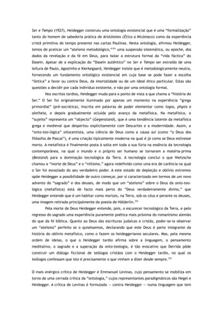 Ser e Tempo (1927), Heidegger construiu uma ontologia existencial que é uma “formalização”
tanto do homem de sabedoria prática de Aristóteles (Ética a Nicómaco) como da experiência
cristã primitiva do tempo presente nas cartas Paulinas. Nesta ontologia, afirmou Heidegger,
temos de praticar um “ateísmo metodológico,”351
uma suspensão sistemática, ou epoche, dos
dados da revelação e da fé em Deus, para isolar a estrutura formal da “vida fáctica” do
Dasein. Apesar de a explicação do “Dasein autêntico” no Ser e Tempo ser extraído de uma
leitura de Paulo, Agostinho e Kierkegaard, Heidegger insiste que é metodologicamente neutra,
fornecendo um fundamento ontológico existencial em cuja base se pode fazer a escolha
“ôntica” a favor ou contra Deus, da imortalidade ou de um ideal ético particular. Estas são
questões a decidir por cada indivíduo existente, e não por uma ontologia formal.
Nos escritos tardios, Heidegger muda para o ponto de vista a que chama a “história do
Ser.” O Ser foi originalmente iluminado por apenas um momento na experiência “grega
primordial” (pré-socrática), inscrita em palavras de poder elementar como logos, physis e
aletheia, e depois gradualmente ocluída pelo avanço da metafísica. Na metafísica, o
“sujeito” representa um “objecto” (Gegenstand), que é uma tendência latente da metafísica
grega e medieval que despertou explicitamente com Descartes e a modernidade. Assim, a
“onto-teo-lógica” oitocentista, uma ciência de Deus como a causa sui (como “o Deus dos
filósofos de Pascal”), é uma criação tipicamente moderna na qual é já como se Deus estivesse
morto. A metafísica é finalmente posta à solta em toda a sua fúria na essência da tecnologia
contemporânea, na qual o mundo e o próprio ser humano se tornaram a matéria-prima
(Bestand) para a dominação tecnológica da Terra. A tecnologia conclui o que Nietzsche
chamou a “morte de Deus” e o “niilismo,” agora redefinido como uma era de carência na qual
o Ser foi esvaziado do seu verdadeiro poder. A este estado de depleção e oblívio extremos
opõe Heidegger a possibilidade de outro começar, por si caracterizado em termos de um novo
advento do “sagrado” e dos deuses, de modo que um “ateísmo” sobre o Deus da onto-teo-
lógica (metafísica) está de facto mais perto do “Deus verdadeiramente divino,” que
Heidegger entende que é um habitar como mortais, na Terra, sob os céus e perante os deuses,
uma imagem retirada principalmente da poesia de Hölderlin.352
Pela morte de Deus Heidegger entende, pois, o escurecer tecnológico da Terra, e pelo
regresso do sagrado uma experiência puramente poética mais próxima do romantismo alemão
do que da fé bíblica. Quanto ao Deus das escrituras judaicas e cristãs, poder-se-ia observar
um “ateísmo” perfeito se o quiséssemos, declarando que este Deus é parte integrante da
história do oblívio metafísico, como o fazem os heideggerianos seculares. Mas, pela mesma
ordem de ideias, o que o Heidegger tardio afirma sobre a linguagem, o pensamento
meditativo, o sagrado e a superação da onto-teologia, é tão evocativo que Derrida pôde
construir um diálogo ficcional de teólogos cristãos com o Heidegger tardio, no qual os
teólogos confessam que isto é precisamente o que vinham a dizer desde sempre.353
O mais enérgico crítico de Heidegger é Emmanuel Levinas, cujo pensamento se mobiliza em
torno de uma cerrada crítica da “ontologia,” cujos representantes paradigmáticos são Hegel e
Heidegger. A crítica de Levinas é formulada — contra Heidegger — numa linguagem que tem
 