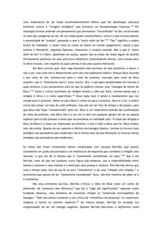 uma ressonância de tal modo inconfundivelmente bíblica que fez Dominique Janicaud
protestar contra a “viragem teológica” que provocou na fenomenologia francesa.354
Por
ontologia Levinas entende um pensamento que permanece “encavilhado” no Ser, encarcerado
no seio das categorias do ser, de um modo quase claustrofóbico, contra o que Levinas aponta
a necessidade de “evasão” pensando o que é “outro além do Ser.”355
“Ser” significa a ordem
brutal da realidade, o modo como as coisas se fazem no mundo (paganismo), aquilo a que
Levinas e Nietzsche, seguindo Espinosa, chamaram o conatus essendi. Mas o que é “outro
além do Ser” é o Bem, epekeinas tes ousias, apesar não se tratar de modo algum do sentido
estritamente platónico de uma estrutura metafísica transcendente eterna, num mundo para
lá deste mundo, com respeito ao qual Levinas é tão ateu quanto Nietzsche.
Por Bem Levinas quer dizer algo bastante mais kantiano do que platónico, o dever e
não o ser; mas tudo isto é desenvolvido num tom marcadamente bíblico. Porque Deus esconde
o seu rosto de nós, voltamo-nos para o rosto do próximo, marcado pelo rasto do Deus
ausente, que é “totalmente outro” (tout outre). Ora, o que gera perplexidade em Levinas é
quão próximo o seu pensamento está do que se poderia chamar uma “teologia da morte de
Deus.”356
Como a crítica iluminista da religião levada a cabo por Kant, Levinas pensa que a
religião é ética e o resto superstição.357
Deus nada mais é senão o mandamento que nos
manda para o próximo. Voltar-se para Deus é voltar-se para o próximo. Deus é a lei, a ordem
moral das coisas, um tipo de ordo ordinans, mas não um ser fora do tempo e do espaço, para
que Deus não fique “contaminado” pelo ser. Deus é um imperativo emitido das profundezas
do rosto do próximo, mas Deus não é o ser em si nem um qualquer género de ser ou pessoa
superior para lá das pessoas e seres que encontramos na realidade (ser). O nosso ser dirigido a
Deus (à-Dieu) é o nosso ser regressado ao próximo, e isso é todo o Deus que há. Deus ordena
mas não existe. Quanto ao ser supremo e distinto da teologia clássica, Levinas (o recurso mais
teológico dos pensadores pós-modernos) não é menos ateu do que Nietzsche (o recurso menos
teológico dos pensadores pós-modernos).
As coisas não ficam certamente menos complicadas com Jacques Derrida, que parece
claramente um judeu secularizado e um intelectual de esquerda que considera a religião uma
neurose, e que diz de si mesmo que é “justamente considerado um ateu.”358
Mas é em
Derrida, mais do que em qualquer outra figura pós-moderna, que a indecidibilidade entre
teísmo e ateísmo é mais intensa e a distinção mais porosa e instável. Pois Derrida afirma que
reza o tempo todo; fala da sua fé no puro “messiânico” e de uma “religião sem religião,” e
acrescenta que apesar de ser “justamente considerado” ateu, não tem maneira de saber se o
é realmente.
Nos seus primeiros escritos, Derrida criticou a ideia de Deus como um sonho de
plenitude, de “presença sem diferença” que faz o “jogo dos significantes” repousar numa
fundação absoluta, uma tentativa de encontrar refúgio na “protecção enciclopédica da
teologia.” Tudo isto parece envolver a sua crítica da “metafísica da presença” no cepticismo
religioso e talvez no ateísmo explícito.359
Ao mesmo tempo, Derrida foi acusado (ou
congratulado) de ser um teólogo negativo. Quando Derrida descreveu a différance como
 