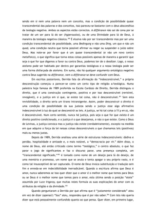 sendo em si nem uma palavra nem um conceito, mas a condição de possibilidade quase
transcendental das palavras e dos conceitos, isso pareceu-se bastante com o deus absconditus
da teologia negativa. Ambos os aspectos estão correctos. A différance não sai de cena por se
tratar de um ser para lá do ser (hyperousios), ou de uma Divindade para lá de Deus, à
maneira da teologia negativa clássica.360
É elusiva não por ser transcendente mas por ser uma
condição transcendental de possibilidade, uma Bedingung e não uma Ding, um quo e não um
quod, uma condição neutra que torna possível afirmar ou negar ou suspender o juízo sobre
Deus. Mas note-se por favor que é um quase transcendental (e não um novo centro
metafísico), o que significa que torna estas coisas possíveis apenas de maneira a garantir que
seja o que for que digamos a favor ou contra Deus, podemos ter de o desdizer. Logo, o nosso
ateísmo pode ser habitado por dentro por garantias teológicas e a nossa teologia pode ser
uma forma disfarçada de ateísmo. Em suma, não há qualquer argumento ontológico negativo
contra Deus sugerido na différance, nem a différance se deve confundir com Deus.
Em escritos posteriores, Derrida fala da afirmação do “indesconstruível,” a própria
desconstrução começou a parecer-se como um certo tipo de religião a/teológica. Numa
palestra hoje famosa de 1989 proferida na Escola Cardozo de Direito, Derrida distinguiu o
direito, que é uma construção contingente, positiva e por isso desconstruível (revisível,
revogável), e a justiça em si que, se existe tal coisa, não é desconstruível.361
Sem esta
revisibilidade, o direito seria um tirano intransigente. Assim, poder desconstruir o direito é
uma condição de possibilidade da sua justeza sendo a justiça esse algo afirmativo
indesconstruível à luz do qual se desconstrói as leis. A justiça, se há tal coisa (s’il y en a), não
é desconstruível. Num certo sentido, nunca há justiça, pois seja o que for que exista é um
direito positivo condicionado, e a justiça é o que desejamos, e não o que existe. Como o Deus
de Levinas, a justiça convoca mas a justiça não existe (verdadeiramente), excepto na medida
em que adquire a força da lei nessas coisas desconstruíveis a que chamamos leis (positivas)
mais ou menos justas.
Depois de 1989, Derrida analisou uma série de estruturas indesconstruíveis: dádiva e
perdão, hospitalidade e amizade e, o mais notável, a “democracia por vir.” Além disso, o
nome de Deus, até então criticado como termo “teológico,” o centro absoluto, o que faz
parar o jogo de significantes e faz o discurso parar, uma presença completa, um
“transcendental significado,”362
é tomado como nome de um desejo para lá do desejo, de
uma memória e promessa, um nome que se anula e tenta apagar o seu próprio rasto, e é
como tal insusceptível de ser capturado. O nome de Deus invoca substituição e tradução sem
fim e enreda-se em indecidibilidade inerradicável. Quando a escritura afirma que Deus é
amor, nunca saberemos se isso quer dizer que o amor é o melhor nome que temos para Deus
ou se Deus é o melhor nome que temos para o amor, esta última sendo a posição “ateia”
assumida por Luce Irigaray, que muitas vezes formula as suas explicações do amor com os
atributos da religião e da divindade.363
Quando perguntaram a Derrida por que afirma que é “justamente considerado” ateu
em vez de dizer (apenas!) “Sou” ateu, respondeu que é por não saber.364
Com isto não queria
dizer que está pessoalmente confundido quanto ao que pensa. Quer dizer, em primeiro lugar,
 
