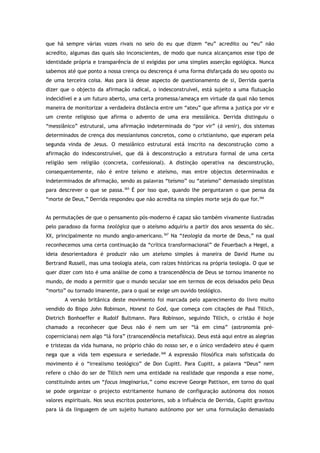 que há sempre várias vozes rivais no seio do eu que dizem “eu” acredito ou “eu” não
acredito, algumas das quais são inconscientes, de modo que nunca alcançamos esse tipo de
identidade própria e transparência de si exigidas por uma simples asserção egológica. Nunca
sabemos até que ponto a nossa crença ou descrença é uma forma disfarçada do seu oposto ou
de uma terceira coisa. Mas para lá desse aspecto de questionamento de si, Derrida queria
dizer que o objecto da afirmação radical, o indesconstruível, está sujeito a uma flutuação
indecidível e a um futuro aberto, uma certa promessa/ameaça em virtude da qual não temos
maneira de monitorizar a verdadeira distância entre um “ateu” que afirma a justiça por vir e
um crente religioso que afirma o advento de uma era messiânica. Derrida distinguiu o
“messiânico” estrutural, uma afirmação indeterminada do “por vir” (à venir), dos sistemas
determinados de crença dos messianismos concretos, como o cristianismo, que esperam pela
segunda vinda de Jesus. O messiânico estrutural está inscrito na desconstrução como a
afirmação do indesconstruível, que dá à desconstrução a estrutura formal de uma certa
religião sem religião (concreta, confessional). A distinção operativa na desconstrução,
consequentemente, não é entre teísmo e ateísmo, mas entre objectos determinados e
indeterminados de afirmação, sendo as palavras “teísmo” ou “ateísmo” demasiado simplistas
para descrever o que se passa.365
É por isso que, quando lhe perguntaram o que pensa da
“morte de Deus,” Derrida respondeu que não acredita na simples morte seja do que for.366
As permutações de que o pensamento pós-moderno é capaz são também vivamente ilustradas
pelo paradoxo da forma teológica que o ateísmo adquiriu a partir dos anos sessenta do séc.
XX, principalmente no mundo anglo-americano.367
Na “teologia da morte de Deus,” na qual
reconhecemos uma certa continuação da “crítica transformacional” de Feuerbach a Hegel, a
ideia desorientadora é produzir não um ateísmo simples à maneira de David Hume ou
Bertrand Russell, mas uma teologia ateia, com raízes históricas na própria teologia. O que se
quer dizer com isto é uma análise de como a transcendência de Deus se tornou imanente no
mundo, de modo a permitir que o mundo secular soe em termos de ecos deixados pelo Deus
“morto” ou tornado imanente, para o qual se exige um ouvido teológico.
A versão britânica deste movimento foi marcada pelo aparecimento do livro muito
vendido do Bispo John Robinson, Honest to God, que começa com citações de Paul Tillich,
Dietrich Bonhoeffer e Rudolf Bultmann. Para Robinson, seguindo Tillich, o cristão é hoje
chamado a reconhecer que Deus não é nem um ser “lá em cima” (astronomia pré-
coperniciana) nem algo “lá fora” (transcendência metafísica). Deus está aqui entre as alegrias
e tristezas da vida humana, no próprio chão do nosso ser, e o único verdadeiro ateu é quem
nega que a vida tem espessura e seriedade.368
A expressão filosófica mais sofisticada do
movimento é o “irrealismo teológico” de Don Cupitt. Para Cupitt, a palavra “Deus” nem
refere o chão do ser de Tillich nem uma entidade na realidade que responda a esse nome,
constituindo antes um “focus imaginarius,” como escreve George Pattison, em torno do qual
se pode organizar o projecto estritamente humano de configuração autónoma dos nossos
valores espirituais. Nos seus escritos posteriores, sob a influência de Derrida, Cupitt gravitou
para lá da linguagem de um sujeito humano autónomo por ser uma formulação demasiado
 